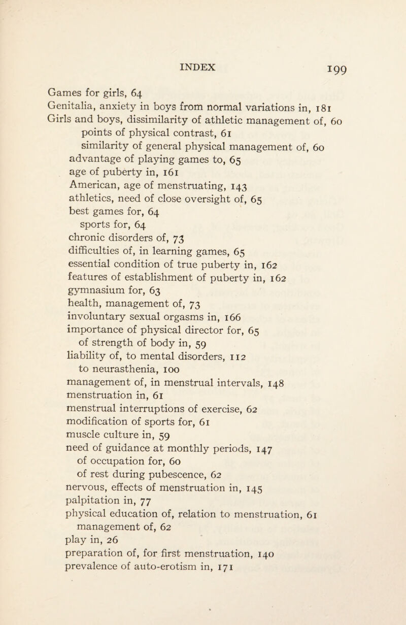 *99 Games for girls, 64 Genitalia, anxiety in boys from normal variations in, 181 Girls and boys, dissimilarity of athletic management of, 60 points of physical contrast, 61 similarity of general physical management of, 60 advantage of playing games to, 65 age of puberty in, 161 American, age of menstruating, 143 athletics, need of close oversight of, 65 best games for, 64 sports for, 64 chronic disorders of, 73 difficulties of, in learning games, 65 essential condition of true puberty in, 162 features of establishment of puberty in, 162 gymnasium for, 63 health, management of, 73 involuntary sexual orgasms in, 166 importance of physical director for, 65 of strength of body in, 59 liability of, to mental disorders, 112 to neurasthenia, 100 management of, in menstrual intervals, 148 menstruation in, 61 menstrual interruptions of exercise, 62 modification of sports for, 61 muscle culture in, 59 need of guidance at monthly periods, 147 of occupation for, 60 of rest during pubescence, 62 nervous, effects of menstruation in, 145 palpitation in, 77 physical education of, relation to menstruation, 61 management of, 62 play in, 26 preparation of, for first menstruation, 140 prevalence of auto-erotism in, 171