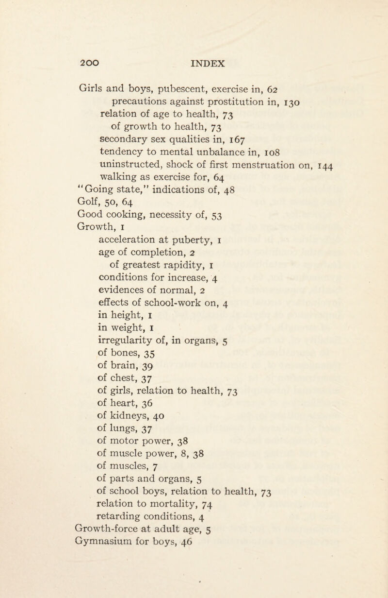 Girls and boys, pubescent, exercise in, 62 precautions against prostitution in, 130 relation of age to health, 73 of growth to health, 73 secondary sex qualities in, 167 tendency to mental unbalance in, 108 uninstructed, shock of first menstruation on, walking as exercise for, 64 Going state,” indications of, 48 Golf, 50, 64 Good cooking, necessity of, 53 Growth, 1 acceleration at puberty, 1 age of completion, 2 of greatest rapidity, 1 conditions for increase, 4 evidences of normal, 2 effects of school-work on, 4 in height, 1 in weight, 1 irregularity of, in organs, 5 of bones, 35 of brain, 39 of chest, 37 of girls, relation to health, 73 of heart, 36 of kidneys, 40 of lungs, 37 of motor power, 38 of muscle power, 8, 38 of muscles, 7 of parts and organs, 5 of school boys, relation to health, 73 relation to mortality, 74 retarding conditions, 4 Growth-force at adult age, 5 Gymnasium for boys, 46