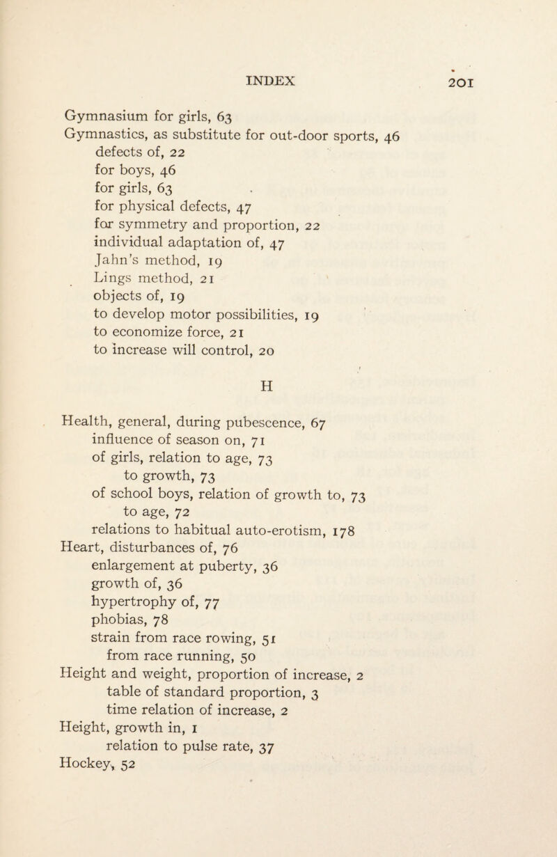Gymnasium for girls, 63 Gymnastics, as substitute for out-door sports, 46 defects of, 22 for boys, 46 for girls, 63 for physical defects, 47 for symmetry and proportion, 22 individual adaptation of, 47 Jahn’s method, 19 Lings method, 21 objects of, 19 to develop motor possibilities, 19 to economize force, 21 to increase will control, 20 1 H Health, general, during pubescence, 67 influence of season on, 71 of girls, relation to age, 73 to growth, 73 of school boys, relation of growth to, 73 to age, 72 relations to habitual auto-erotism, 178 Heart, disturbances of, 76 enlargement at puberty, 36 growth of, 36 hypertrophy of, 77 phobias, 78 strain from race rowing, 51 from race running, 50 Height and weight, proportion of increase, 2 table of standard proportion, 3 time relation of increase, 2 Height, growth in, 1 relation to pulse rate, 37 Hockey, 52