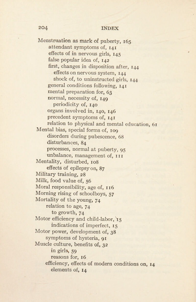 Menstruation as mark of puberty, 165 attendant symptoms of, 141 effects of in nervous girls, 145 false popular idea of, 142 first, changes in disposition after, 144 effects on nervous system, 144 shock of, to uninstructed'girls, 144 general conditions following, 141 mental preparation for, 63 normal, necessity of, 149 periodicity of, 140 organs involved in, 140, 146 precedent symptoms of, 141 relation to physical and mental education, 6 Mental bias, special forms of, 109 disorders during pubescence, 68 disturbances, 84 processes, normal at puberty, 95 unbalance, management of, 111 Mentality, disturbed, 108 effects of epilepsy on, 87 Military training, 28 Milk, food value of, 56 Moral responsibility, age of, 116 Morning rising of schoolboys, 57 Mortality of the young, 74 relation to age, 74 to growth, 74 Motor efficiency and child-labor, b 5 indications of imperfect, 15 Motor power, development of, 38 symptoms of hysteria, 91 Muscle culture, benefits of, 32 in girls, 59 reasons for, 16 efficiency, effects of modern conditions on, 14 elements of, 14