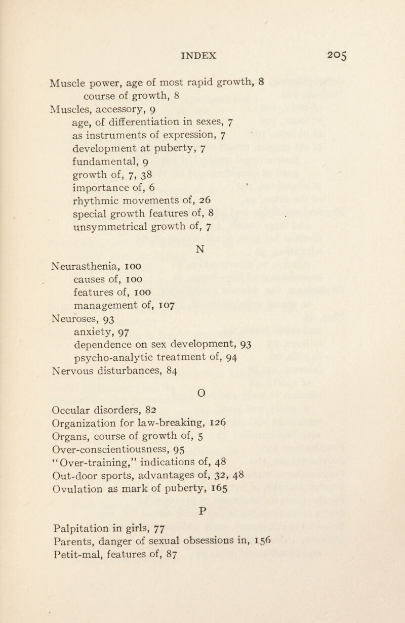 Muscle power, age of most rapid growth, 8 course of growth, 8 Muscles, accessory, 9 age, of differentiation in sexes, 7 as instruments of expression, 7 development at puberty, 7 fundamental, 9 growth of, 7, 38 importance of, 6 rhythmic movements of, 26 special growth features of, 8 unsymmetrical growth of, 7 N Neurasthenia, 100 causes of, 100 features of, 100 management of, 107 Neuroses, 93 anxiety, 97 dependence on sex development, 93 psycho-analytic treatment of, 94 Nervous disturbances, 84 0 Occular disorders, 82 Organization for law-breaking, 126 Organs, course of growth of, 5 Over-conscientiousness, 95 “Over-training,” indications of, 48 Out-door sports, advantages of, 32, 48 Ovulation as mark of puberty, 165 P Palpitation in girls, 77 Parents, danger of sexual obsessions in, 156 Petit-mal, features of, 87