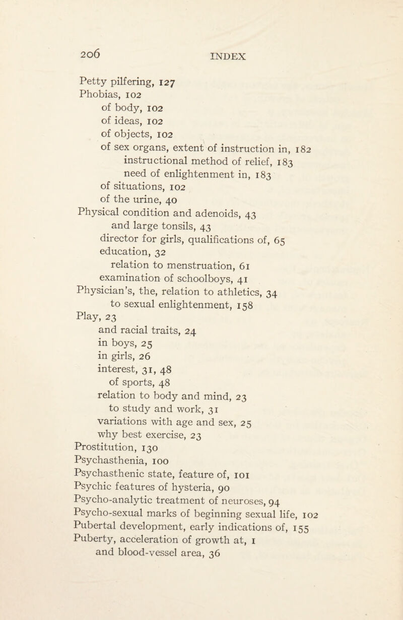 Petty pilfering, 127 Phobias, 102 of body, 102 of ideas, 102 of objects, 102 of sex organs, extent of instruction in, 182 instructional method of relief, 183 need of enlightenment in, 183 of situations, 102 of the urine, 40 Physical condition and adenoids, 43 and large tonsils, 43 director for girls, qualifications of, 65 education, 32 relation to menstruation, 61 examination of schoolboys, 41 Physician’s, the, relation to athletics, 34 to sexual enlightenment, 158 Play, 23 and racial traits, 24 in boys, 25 in girls, 26 interest, 31, 48 of sports, 48 relation to body and mind, 23 to study and work, 31 variations with age and sex, 25 why best exercise, 23 Prostitution, 130 Psychasthenia, 100 Psychasthenic state, feature of, 101 Psychic features of hysteria, 90 Psycho-analytic treatment of neuroses, 94 Psycho-sexual marks of beginning sexual life, 102 Pubertal development, early indications of, 155 Puberty, acceleration of growth at, 1 and blood-vessel area, 36