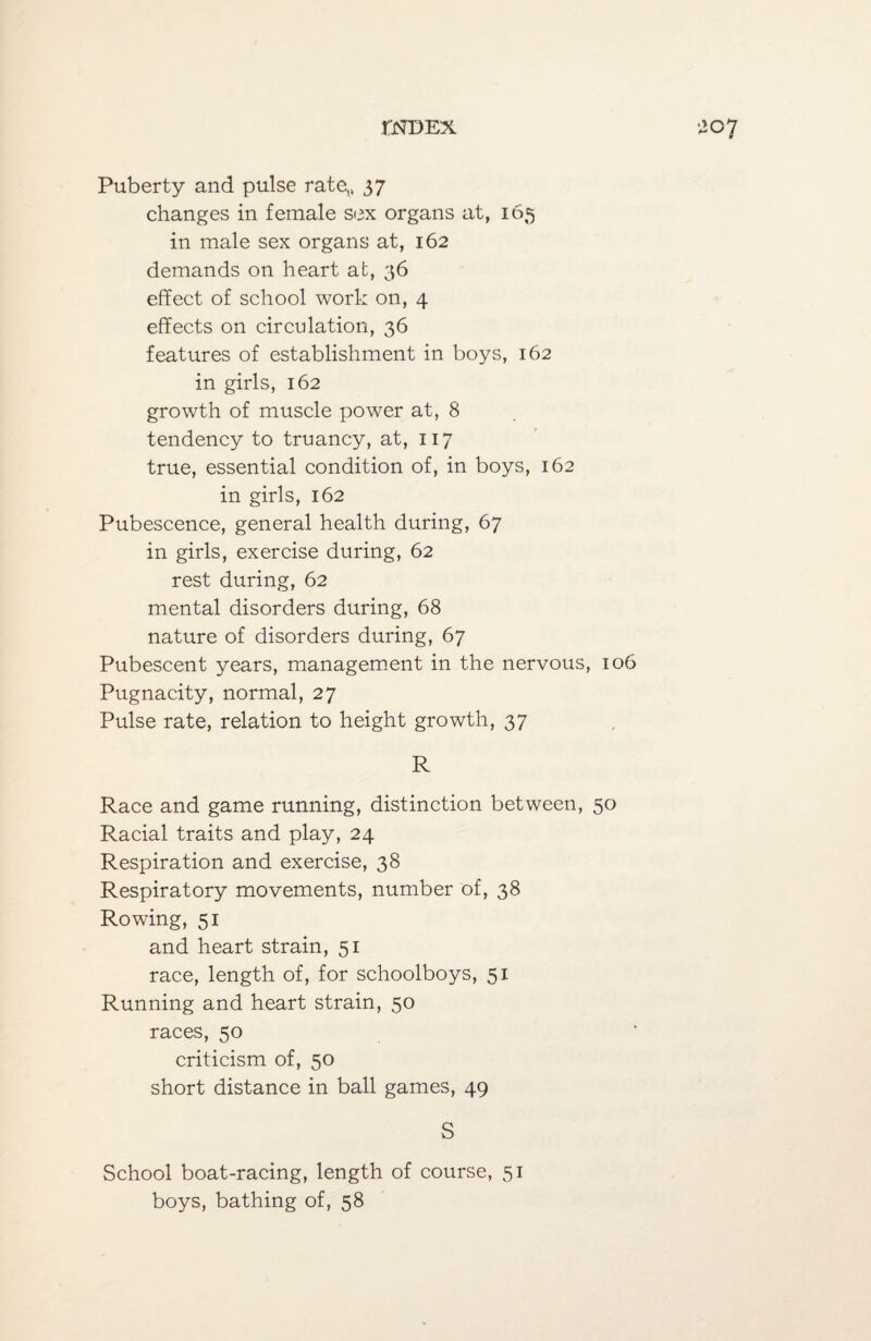 Puberty and pulse rate,* 37 changes in female sex organs at, 165 in male sex organs at, 162 demands on heart at, 36 effect of school work on, 4 effects on circulation, 36 features of establishment in boys, 162 in girls, 162 growth of muscle power at, 8 tendency to truancy, at, 117 true, essential condition of, in boys, 162 in girls, 162 Pubescence, general health during, 67 in girls, exercise during, 62 rest during, 62 mental disorders during, 68 nature of disorders during, 67 Pubescent years, management in the nervous, 106 Pugnacity, normal, 27 Pulse rate, relation to height growth, 37 R Race and game running, distinction between, 50 Racial traits and play, 24 Respiration and exercise, 38 Respiratory movements, number of, 38 Rowing, 51 and heart strain, 51 race, length of, for schoolboys, 51 Running and heart strain, 50 races, 50 criticism of, 50 short distance in ball games, 49 S School boat-racing, length of course, 51 boys, bathing of, 58