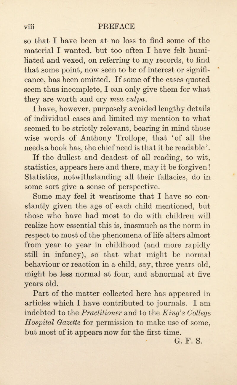 • • • so that I have been at no loss to find some of the material I wanted, but too often I have felt humi¬ liated and vexed, on referring to my records, to find that some point, now seen to be of interest or signifi¬ cance, has been omitted. If some of the cases quoted seem thus incomplete, I can only give them for what they are worth and cry mea culpa. I have, however, purposely avoided lengthy details of individual cases and limited my mention to what seemed to be strictly relevant, bearing in mind those wise words of Anthony Trollope, that ‘of all the needs a book has, the chief need is that it be readable \ If the dullest and deadest of all reading, to wit, statistics, appears here and there, may it be forgiven! Statistics, notwithstanding all their fallacies, do in some sort give a sense of perspective. Some may feel it wearisome that I have so con¬ stantly given the age of each child mentioned, but those who have had most to do with children will realize how essential this is, inasmuch as the norm in respect to most of the phenomena of life alters almost from year to year in childhood (and more rapidly still in infancy), so that what might be normal behaviour or reaction in a child, say, three years old, might be less normal at four, and abnormal at five years old. Part of the matter collected here has appeared in articles which I have contributed to journals. I am indebted to the Practitioner and to the King's College Hospital Gazette for permission to make use of some, but most of it appears now for the first time. G. F. S.