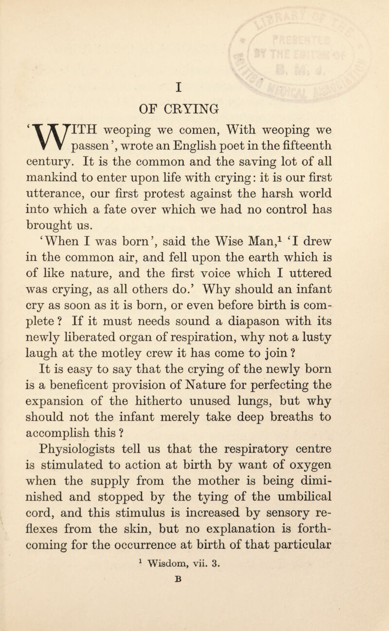 OF CRYING ‘TX7TTH weoping we comen, With weoping we V V passen ’, wrote an English poet in the fifteenth century. It is the common and the saving lot of all mankind to enter upon life with crying: it is our first utterance, our first protest against the harsh world into which a fate over which we had no control has brought us. ‘When I was born’, said the Wise Man,1 ‘I drew in the common air, and fell upon the earth which is of like nature, and the first voice which I uttered was crying, as all others do.’ Why should an infant cry as soon as it is born, or even before birth is com¬ plete ? If it must needs sound a diapason with its newly liberated organ of respiration, why not a lusty laugh at the motley crew it has come to join ? It is easy to say that the crying of the newly born is a beneficent provision of Nature for perfecting the expansion of the hitherto unused lungs, but why should not the infant merely take deep breaths to accomplish this ? Physiologists tell us that the respiratory centre is stimulated to action at birth by want of oxygen when the supply from the mother is being dimi¬ nished and stopped by the tying of the umbilical cord, and this stimulus is increased by sensory re¬ flexes from the skin, but no explanation is forth¬ coming for the occurrence at birth of that particular 1 Wisdom, vii. 3. B