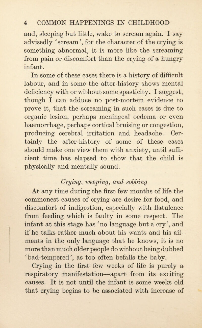 and, sleeping but little, wake to scream again. I say advisedly ‘ scream ’, for the character of the crying is something abnormal, it is more like the screaming from pain or discomfort than the crying of a hungry infant. In some of these cases there is a history of difficult labour, and in some the after-history shows mental deficiency with or without some spasticity. I suggest, though I can adduce no post-mortem evidence to prove it, that the screaming in such cases is due to organic lesion, perhaps meningeal oedema or even haemorrhage, perhaps cortical bruising or congestion, producing cerebral irritation and headache. Cer¬ tainly the after-history of some of these cases should make one view them with anxiety, until suffi¬ cient time has elapsed to show that the child is physically and mentally sound. Crying, weeping, and sobbing At any time during the first few months of life the commonest causes of crying are desire for food, and discomfort of indigestion, especially with flatulence from feeding which is faulty in some respect. The infant at this stage has cno language but a cry’, and if he talks rather much about his wants and his ail¬ ments in the only language that he knows, it is no more than much older people do without being dubbed ‘bad-tempered’, as too often befalls the baby. Crying in the first few weeks of life is purely a respiratory manifestation—apart from its exciting causes. It is not until the infant is some weeks old that crying begins to be associated with increase of