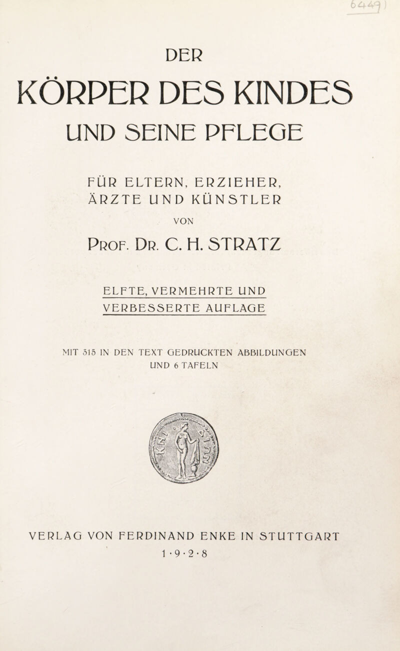 DER KÖRPER DES KINDES UND SEINE PFLEGE FÜR ELTERN, ERZIEHER, ÄRZTE UND KÜNSTLER VON Prof. Dr. C. H. STRATZ ELFTE, VERMEHRTE UND VERBESSERTE AUFLAGE MIT 515 IN DEN TEXT GEDRÜCKTEN ABBILDUNGEN UND 6 TAFELN VERLAG VON FERDINAND ENKE IN STUTTGART 1 -9-2-8