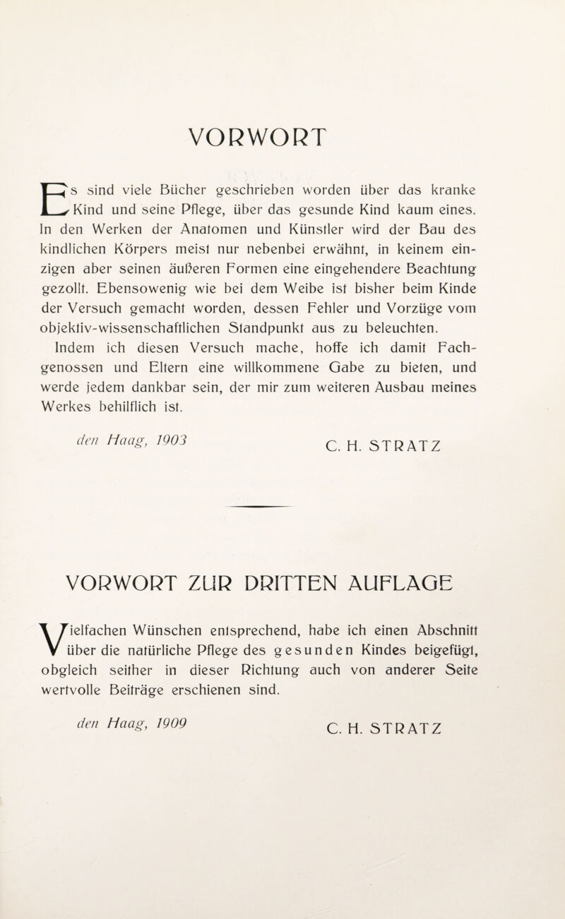 VORWORT Es sind viele Bücher geschrieben worden über das kranke Kind und seine Pflege, über das gesunde Kind kaum eines, ln den Werken der Anatomen und Künstler wird der Bau des kindlichen Körpers meist nur nebenbei erwähnt, in keinem ein¬ zigen aber seinen äußeren Formen eine eingehendere Beachtung gezollt. Ebensowenig wie bei dem Weibe ist bisher beim Kinde der Versuch gemacht worden, dessen Fehler und Vorzüge vom objektiv-wissenschaftlichen Standpunkt aus zu beleuchten. Indem ich diesen Versuch mache, hoffe ich damit Fach¬ genossen und Eltern eine willkommene Gabe zu bieten, und werde jedem dankbar sein, der mir zum weiteren Ausbau meines Werkes behilflich ist. den Haag, 1903 q H. ST RATZ VORWORT ZUR DRITTEN AUFLAGE Vielfachen Wünschen enlsprechend, habe ich einen Abschnitt über die natürliche Pflege des gesunden Kindes beigeftigl, obgleich seither in dieser Richtung auch von anderer Seife wertvolle Beiträge erschienen sind. den Haag, 1909