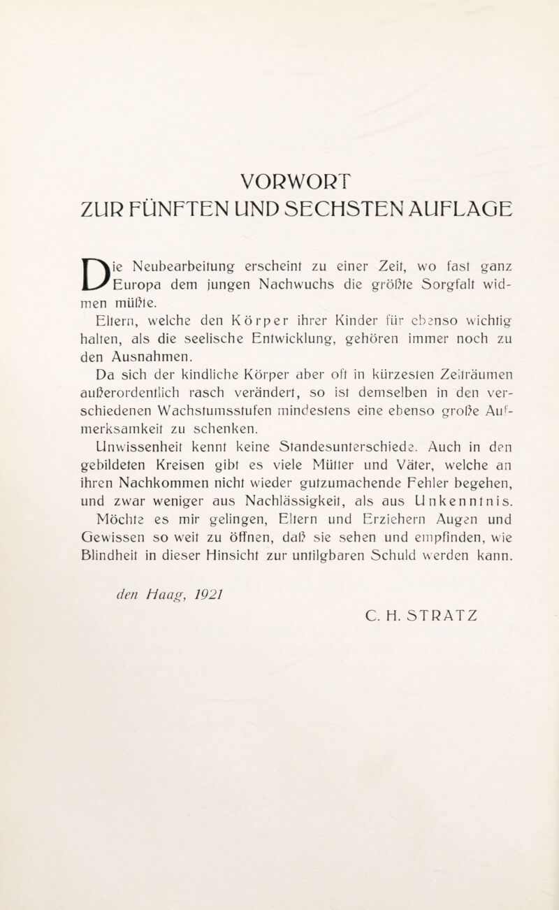 ZUR FÜNFTEN UND SECHSTEN AUFLAGE Die Neubearbeitung erscheint zu einer Zeit, wo fast ganz Europa dem jungen Nachwuchs die größte Sorgfalt wid¬ men müßte. Eltern, welche den Körper ihrer Kinder für ebenso wichtig halten, als die seelische Entwicklung, gehören immer noch zu den Ausnahmen. Da sich der kindliche Körper aber oft in kürzesten Zeiträumen außerordentlich rasch verändert, so ist demselben in den ver¬ schiedenen Wachstumsstufen mindestens eine ebenso große Auf¬ merksamkeit zu schenken. Unwissenheit kennt keine Standesunterschiede. Auch in den gebildeten Kreisen gibt es viele Mütter und Väter, welche an ihren Nachkommen nicht wieder gutzumachende Fehler begehen, und zwar weniger aus Nachlässigkeit, als aus Unkenntnis. Möchte es mir gelingen, Eltern und Erziehern Augen und Gewissen so weit zu öffnen, daß sie sehen und empfinden, wie Blindheit in dieser Hinsicht zur untilgbaren Schuld werden kann. den Haag, 1921