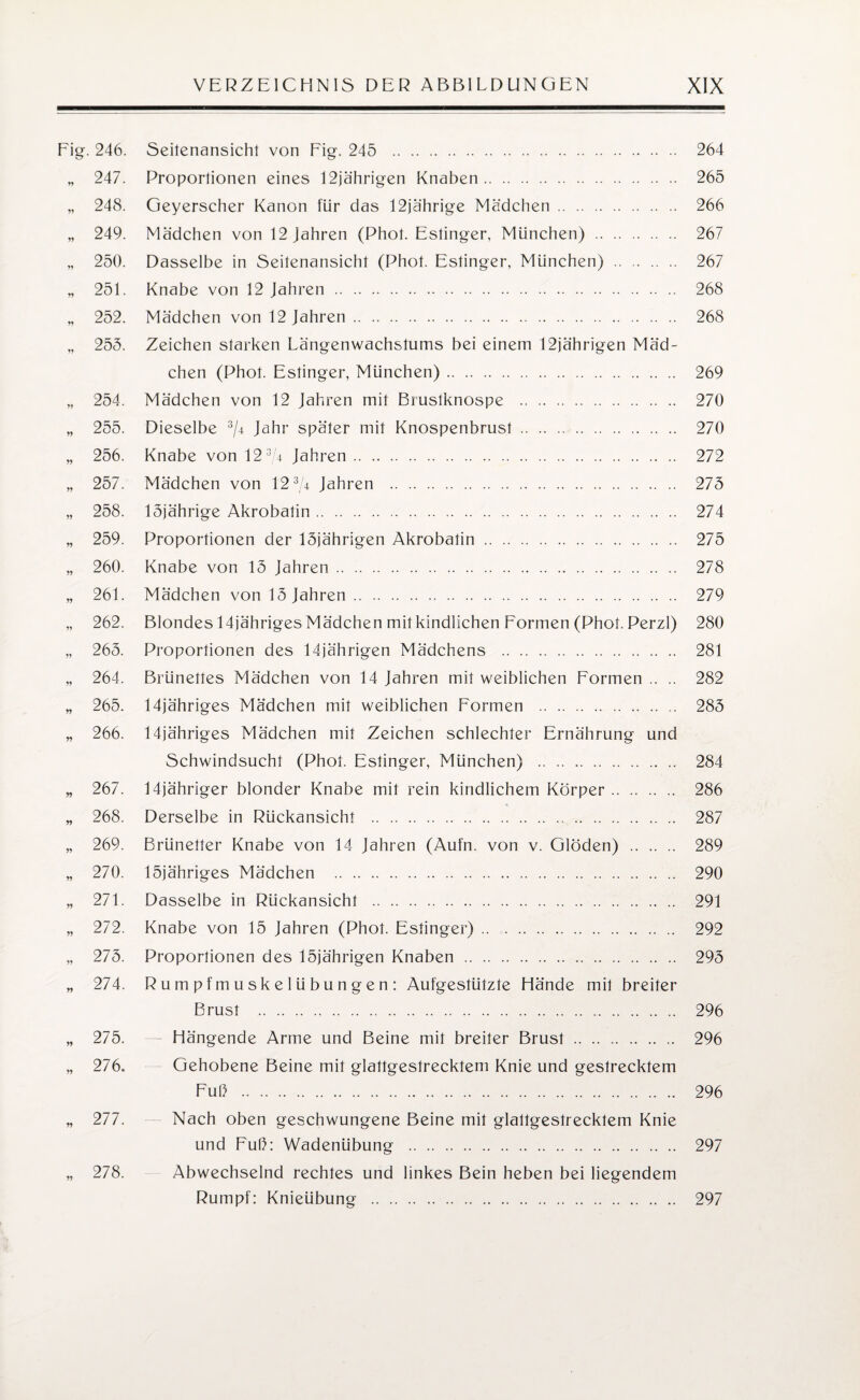 Fig. 246. Seitenansicht von Fig. 245 . 264 „ 247. Proportionen eines 12jährigen Knaben. 265 „ 248. Geyerscher Kanon für das 12jährige Mädchen. 266 „ 249. Mädchen von 12 Jahren (Phot. Estinger, München) . 267 „ 250. Dasselbe in Seitenansicht (Phot. Estinger, München) . 267 „ 251. Knabe von 12 Jahren. 268 „ 252. Mädchen von 12 Jahren. 268 „ 255. Zeichen starken Längenwachstums bei einem 12jährigen Mäd¬ chen (Phot. Estinger, München). 269 „ 254. Mädchen von 12 Jahren mit Brustknospe . 270 „ 255. Dieselbe 3/4 Jahr später mit Knospenbrust. 270 „ 256. Knabe von 12 3/4 Jahren. 272 „ 257. Mädchen von 123/4 Jahren . 275 „ 258. 15jährige Akrobatin. 274 „ 259. Proportionen der 15jährigen Akrobatin. 275 „ 260. Knabe von 15 Jahren. 278 „ 261. Mädchen von 15 Jahren. 279 „ 262. Blondes 14jähriges Mädchen mit kindlichen Formen (Phot. Perzl) 280 „ 265. Proportionen des 14jährigen Mädchens . 281 „ 264. Brünettes Mädchen von 14 Jahren mit weiblichen Formen.. .. 282 „ 265. 14jähriges Mädchen mit weiblichen Formen . .. 285 „ 266. 14jähriges Mädchen mit Zeichen schlechter Ernährung und Schwindsucht (Phot. Estinger, München) . 284 „ 267. 14jähriger blonder Knabe mit rein kindlichem Körper. 286 „ 268. Derselbe in Rückansicht . .. .. 287 „ 269. Brünetter Knabe von 14 Jahren (Aufm von v. Glöden) . 289 „ 270. löjähriges Mädchen . 290 „ 271. Dasselbe in Rückansicht . 291 „ 272. Knabe von 15 Jahren (Phot. Estinger). 292 „ 275. Proportionen des 15jährigen Knaben . 295 „ 274. Rumpfmuskelübungen: Aufgestützte Hände mit breiter Brust . 296 „ 275. — Hängende Arme und Beine mit breiter Brust. 296 „ 276. Gehobene Beine mit glattgestrecktem Knie und gestrecktem Fuß . 296 „ 277. Nach oben geschwungene Beine mit glallgeslrecktem Knie und Fuß: Wadenübung . 297 „ 278. Abwechselnd rechtes und linkes Bein heben bei liegendem Rumpf: Knieübung . 297