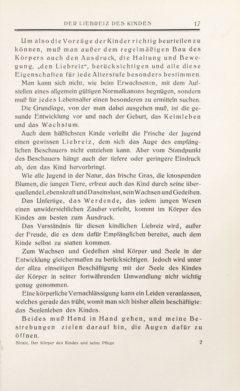 Um also die Vorzüge derKinder richtig beurteilen zu können, muß man außer dem regelmäßigen Bau des Körpers auch den Ausdruck, die Haltung und Bewe¬ gung, „den Liebreiz“, berücksichtigen und alle diese Eigenschaften für jede Alterstufe besonders bestimmen. Man kann sich nicht, wie beim Erwachsenen, mit dem Auf¬ stellen eines allgemein gültigen Normalkanons begnügen, sondern muß für jedes Lebensalter einen besonderen zu ermitteln suchen. Die Grundlage, von der man dabei ausgehen muß, ist die ge¬ sunde Entwicklung vor und nach der Geburt, das Keim leben und das Wachstum. Auch dem häßlichsten Kinde verleiht die Frische der Jugend einen gewissen Liebreiz, dem sich das Auge des empfäng¬ lichen Beschauers nicht entziehen kann. Aber vom Standpunkt des Beschauers hängt auch der tiefere oder geringere Eindruck ab, den das Kind hervorbringt. Wie alle Jugend in der Natur, das frische Gras, die knospenden Blumen, die jungen Tiere, erfreut auch das Kind durch seine über- quellendeLebenskraft und Daseinslust, sein Wachsen und Gedeihen. Das Unfertige, das Werdende, das jedem jungen Wesen einen unwiderstehlichen Zauber verleiht, kommt im Körper des Kindes am besten zum Ausdruck. Das Verständnis für diesen kindlichen Liebreiz wird, außer der Freude, die es dem dafür Empfänglichen bereitet, auch dem Kinde selbst zu statten kommen. Zum Wachsen und Gedeihen sind Körper und Seele in der Entwicklung gleichermaßen zu berücksichtigen. Jedoch wird unter der allzu einseitigen Beschäftigung mit der Seele des Kindes der Körper in seiner fortwährenden Umwandlung nicht wichtig genug genommen. Eine körperliche Vernachlässigung kann ein Leiden veranlassen, welches gerade das trübt, womit man sich bisher allein beschäftigte: das Seelenleben des Kindes. Beides muß Hand in Hand gehen, und meine Be¬ strebungen zielen darauf hin, die Augen dafür zu öffnen. Sfratz, Der Körper des Kindes und seine Pflege 2