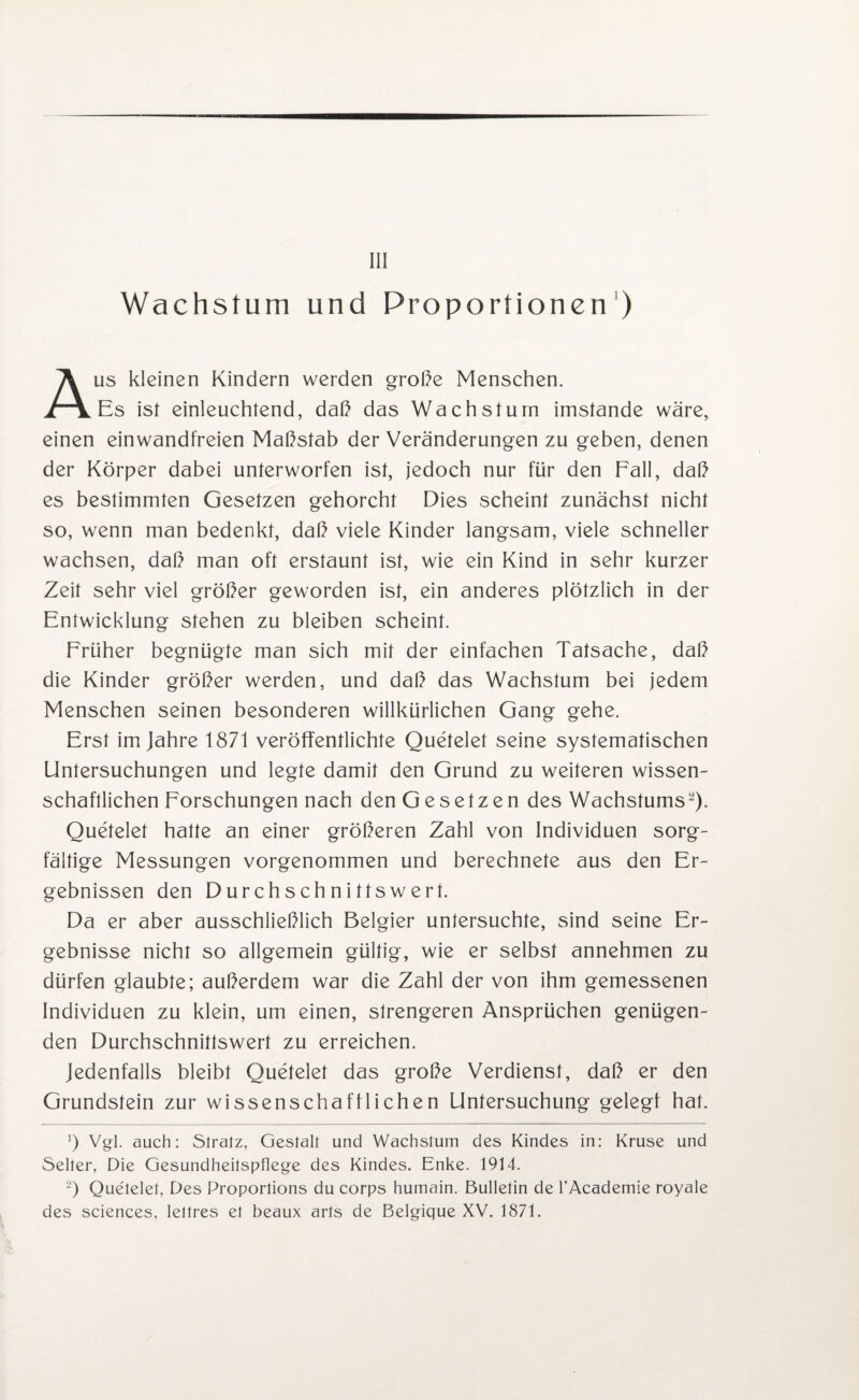 Wachstum und Proportionen') Aus kleinen Kindern werden große Menschen. Es ist einleuchtend, daß das Wachstum imstande wäre, einen einwandfreien Maßstab der Veränderungen zu geben, denen der Körper dabei unterworfen ist, jedoch nur für den Fall, daß es bestimmten Gesetzen gehorcht Dies scheint zunächst nicht so, wenn man bedenkt, daß viele Kinder langsam, viele schneller wachsen, daß man oft erstaunt ist, wie ein Kind in sehr kurzer Zeit sehr viel größer geworden ist, ein anderes plötzlich in der Entwicklung stehen zu bleiben scheint. Früher begnügte man sich mit der einfachen Tatsache, daß die Kinder größer werden, und daß das Wachstum bei jedem Menschen seinen besonderen willkürlichen Gang gehe. Erst im Jahre 1871 veröffentlichte Quetelet seine systematischen Untersuchungen und legte damit den Grund zu weiteren wissen¬ schaftlichen Forschungen nach den Gesetzen des Wachstums2). Quetelet hatte an einer größeren Zahl von Individuen sorg¬ fältige Messungen vorgenommen und berechnete aus den Er¬ gebnissen den Durchschnittswert. Da er aber ausschließlich Belgier untersuchte, sind seine Er¬ gebnisse nicht so allgemein gültig, wie er selbst annehmen zu dürfen glaubte; außerdem war die Zahl der von ihm gemessenen Individuen zu klein, um einen, strengeren Ansprüchen genügen¬ den Durchschnittswert zu erreichen. Jedenfalls bleibt Quetelet das große Verdienst, daß er den Grundstein zur wissenschaftlichen Untersuchung gelegt hat. ]) Vgl. auch: Sfralz, Gestalt und Wachstum des Kindes in: Kruse und Selter, Die Gesundheitspflege des Kindes. Enke. 1914. 2) Que'lelet, Des Proportions du corps humain. Bulletin de l’Academie royale des Sciences, lettres et beaux arts de Belgique XV. 1871.