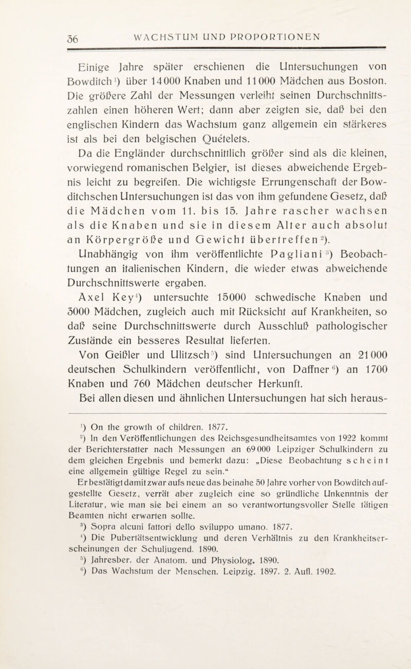 Einige Jahre später erschienen die Untersuchungen von Bowditch1) über 14000 Knaben und 11000 Mädchen aus Boston. Die gröbere Zahl der Messungen verleiht seinen Durchschnitts¬ zahlen einen höheren Wert; dann aber zeigten sie, daß bei den englischen Kindern das Wachstum ganz allgemein ein stärkeres ist als bei den belgischen Ouetelets. Da die Engländer durchschnittlich gröber sind als die kleinen, vorwiegend romanischen Belgier, ist dieses abweichende Ergeb¬ nis leicht zu begreifen. Die wichtigste Errungenschaft der Bow- ditchschen Untersuchungen ist das von ihm gefundene Gesetz, dab die Mädchen vom 11. bis 15. Jahre rascher wachsen als die Knaben und sie in diesem Alter auch absolut an Körpergröbe und Gewicht übertreffen2). Unabhängig von ihm veröffentlichte Pagliani3) Beobach¬ tungen an italienischen Kindern, die wieder etwas abweichende Durchschnittswerte ergaben. Axel Key1 5) untersuchte 15000 schwedische Knaben und 5000 Mädchen, zugleich auch mit Rücksicht auf Krankheiten, so dab seine Durchschnittswerte durch Ausschlub pathologischer Zustände ein besseres Resultat lieferten. Von Geibier und Ulifzsch) sind Untersuchungen an 21000 deutschen Schulkindern veröffentlicht, von Daffner6) an 1700 Knaben und 760 Mädchen deutscher Herkunft. Bei allen diesen und ähnlichen Untersuchungen hat sich heraus- ]) On the growth of children. 1877. 2) ln den Veröffentlichungen des Reichsgesundheitsamtes von 1922 kommt der Berichterstatter nach Messungen an 69 000 Leipziger Schulkindern zu dem gleichen Ergebnis und bemerkt dazu: „Diese Beobachtung scheint eine allgemein gültige Regel zu sein.“ Er bestätigt damit zwar aufs neue das beinahe 50 Jahre vorher von Bowditch auf- gestellte Gesetz, verrät aber zugleich eine so gründliche Unkenntnis der Literatur, wie man sie bei einem an so verantwortungsvoller Stelle tätigen Beamten nicht erwarten sollte. 3) Sopra alcuni faltori dello sviluppo umano. 1877. 4) Die Pubertätsentwicklung und deren Verhältnis zu den Krankheitser¬ scheinungen der Schuljugend. 1890. 5) Jahresber. der Anatom, und Physiolog. 1890. c) Das Wachstum der Menschen. Leipzig. 1897. 2. Aufl. 1902.