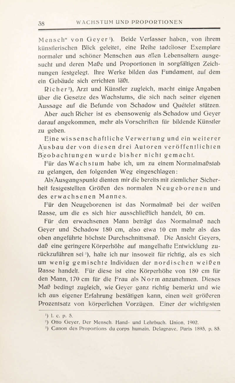 Mensch“ von Geyer1). Beide Verfasser haben, von ihrem künstlerischen Blick geleitet, eine Reihe tadelloser Exemplare normaler und schöner Menschen aus allen Lebensaltern ausge¬ sucht und deren Maße und Proportionen in sorgfältigen Zeich¬ nungen festgelegt. Ihre Werke bilden das Fundament, auf dem ein Gebäude sich errichten läßt. Richer2), Arzt und Künstler zugleich, macht einige Angaben über die Gesetze des Wachstums, die sich nach seiner eigenen Aussage auf die Befunde von Schadow und Quetelef stützen. Aber auch Richer ist es ebensowenig als Schadow und Geyer darauf angekommen, mehr als Vorschriften für bildende Künstler zu geben. Eine wissenschaftliche Verwertung und ein weiterer Ausbau der von diesen drei Autoren veröffentlichten Beobachtungen wurde bisher nicht gemacht. Für das Wachstum habe ich, um zu einem Normalmaßstab zu gelangen, den folgenden Weg eingeschlagen: Als Ausgangspunkt dienten mir die bereits mit ziemlicher Sicher¬ heit festgestellten Größen des normalen Neugeborenen und des erwachsenen Mannes. Für den Neugeborenen ist das Normalmaß bei der weißen Rasse, um die es sich hier ausschließlich handelt, 50 cm. Für den erwachsenen Mann beträgt das Normalmaß nach Geyer und Schadow 180 cm, also etwa 10 cm mehr als das oben angeführte höchste Durchschnittsmaß. Die Ansicht Geyers, daß eine geringere Körperhöhe auf mangelhafte Entwicklung zu¬ rückzuführen sei:i), halte ich nur insoweit für richtig, als es sich um wenig gemischte Individuen der nordischen weißen Rasse handelt. Für diese ist eine Körperhöhe von 180 cm für den Mann, 170 cm für die Frau als Norm anzunehmen. Dieses Maß bedingt zugleich, wie Geyer ganz richtig bemerkt und wie ich aus eigener Erfahrung bestätigen kann, einen weit größeren Prozentsatz von körperlichen Vorzügen. Einer der wichtigsten 0 1. c. p. 5. -) Otto Geyer, Der Mensch. Hand- und Lehrbuch. Union, 1902. 3) Canon des Proportions du corps humain. Delagrave, Paris 1895, p. 85.