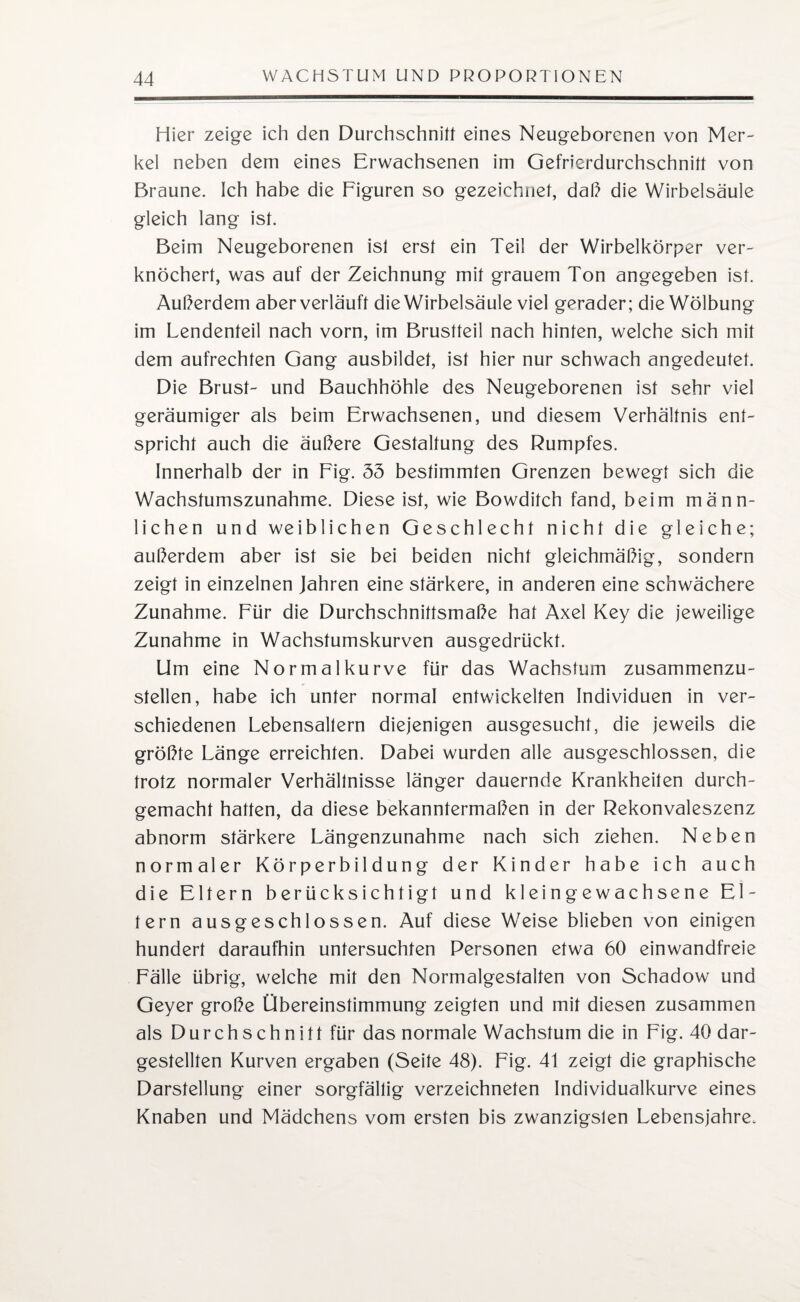 Hier zeige ich den Durchschnitt eines Neugeborenen von Mer- kel neben dem eines Erwachsenen im Gefrierdurchschnitt von Braune. Ich habe die Figuren so gezeichnet, daß die Wirbelsäule gleich lang ist. Beim Neugeborenen ist erst ein Teil der Wirbelkörper ver¬ knöchert, was auf der Zeichnung mit grauem Ton angegeben ist. Außerdem aber verläuft die Wirbelsäule viel gerader; die Wölbung im Lendenteil nach vorn, im Brustteil nach hinten, welche sich mit dem aufrechten Gang ausbildet, ist hier nur schwach angedeutet. Die Brust- und Bauchhöhle des Neugeborenen ist sehr viel geräumiger als beim Erwachsenen, und diesem Verhältnis ent¬ spricht auch die äußere Gestaltung des Rumpfes. Innerhalb der in Fig. 53 bestimmten Grenzen bewegt sich die Wachstumszunahme. Diese ist, wie Bowditch fand, beim männ¬ lichen und weiblichen Geschlecht nicht die gleiche; außerdem aber ist sie bei beiden nicht gleichmäßig, sondern zeigt in einzelnen Jahren eine stärkere, in anderen eine schwächere Zunahme. Für die Durchschnittsmaße hat Axel Key die jeweilige Zunahme in Wachstumskurven ausgedrückt. Um eine Normal kurve für das Wachstum zusammenzu¬ stellen, habe ich unter normal entwickelten Individuen in ver¬ schiedenen Lebensaltern diejenigen ausgesucht, die jeweils die größte Länge erreichten. Dabei wurden alle ausgeschlossen, die trotz normaler Verhältnisse länger dauernde Krankheiten durch¬ gemacht hatten, da diese bekanntermaßen in der Rekonvaleszenz abnorm stärkere Längenzunahme nach sich ziehen. Neben normaler Körperbildung der Kinder habe ich auch die Eltern berücksichtigt und kleingewachsene El¬ tern ausgeschlossen. Auf diese Weise blieben von einigen hundert daraufhin untersuchten Personen etwa 60 einwandfreie Fälle übrig, welche mit den Normalgestalten von Schadow und Geyer große Übereinstimmung zeigten und mit diesen zusammen als D u r c h s c h n i 11 für das normale Wachstum die in Fig. 40 dar¬ gestellten Kurven ergaben (Seite 48). Fig. 41 zeigt die graphische Darstellung einer sorgfältig verzeichneten Individualkurve eines Knaben und Mädchens vom ersten bis zwanzigsten Lebensjahre.