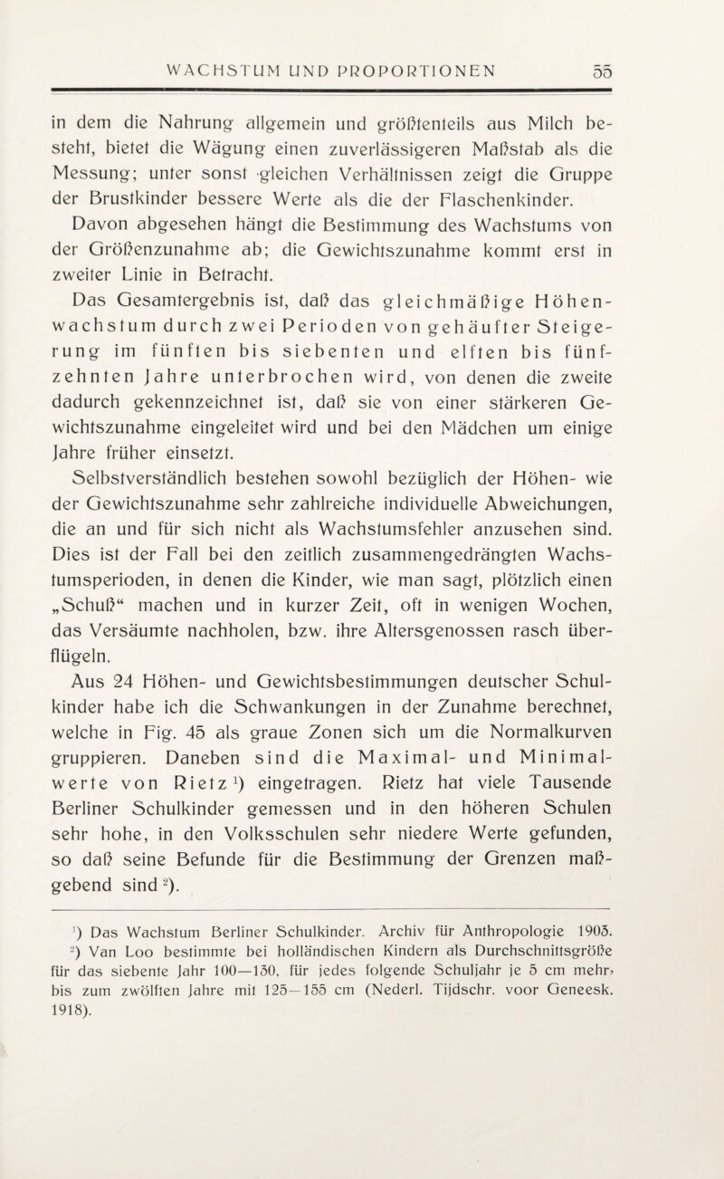 in dem die Nahrung allgemein und größtenteils aus Milch be¬ steht, bietet die Wägung einen zuverlässigeren Maßstab als die Messung; unter sonst gleichen Verhältnissen zeigt die Gruppe der Brustkinder bessere Werte als die der Flaschenkinder. Davon abgesehen hängt die Bestimmung des Wachstums von der Größenzunahme ab; die Gewichtszunahme kommt erst in zweiter Linie in Betracht. Das Gesamtergebnis ist, daß das gleichmäßige Höhen¬ wachstum durch zwei Perioden von gehäufter Steige¬ rung im fünften bis siebenten und elften bis fünf¬ zehnten Jahre unterbrochen wird, von denen die zweite dadurch gekennzeichnet ist, daß sie von einer stärkeren Ge¬ wichtszunahme eingeleitet wird und bei den Mädchen um einige Jahre früher einsetzt. Selbstverständlich bestehen sowohl bezüglich der Höhen- wie der Gewichtszunahme sehr zahlreiche individuelle Abweichungen, die an und für sich nicht als Wachstumsfehler anzusehen sind. Dies ist der Fall bei den zeitlich zusammengedrängten Wachs¬ tumsperioden, in denen die Kinder, wie man sagt, plötzlich einen „Schuß“ machen und in kurzer Zeit, oft in wenigen Wochen, das Versäumte nachholen, bzw. ihre Altersgenossen rasch über¬ flügeln. Aus 24 Höhen- und Gewichtsbestimmungen deutscher Schul¬ kinder habe ich die Schwankungen in der Zunahme berechnet, welche in Fig. 45 als graue Zonen sich um die Normalkurven gruppieren. Daneben sind die Maximal- und Minimal¬ werte von Rietz1) eingetragen. Rietz hat viele Tausende Berliner Schulkinder gemessen und in den höheren Schulen sehr hohe, in den Volksschulen sehr niedere Werte gefunden, so daß seine Befunde für die Bestimmung der Grenzen maß¬ gebend sind 2). ]) Das Wachstum Berliner Schulkinder. Archiv für Anthropologie 1905. 2) Van Loo bestimmte bei holländischen Kindern als Durchschnittsgröße für das siebente fahr 100—150, für jedes folgende Schuljahr je 5 cm mehr» bis zum zwölften Jahre mit 125—155 cm (Nederl. Tijdschr. voor Geneesk. 1918).