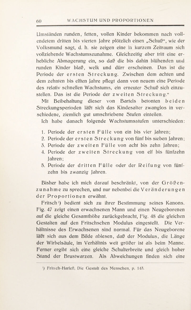 Umständen runden, fetten, vollen Kinder bekommen nach voll¬ endetem drillen bis vierten Jahre plötzlich einen „Schuß“, wie der Volksmund sagt, d. h. sie zeigen eine in kurzem Zeitraum sich vollziehende Wachstumszunahme. Gleichzeitig aber tritt eine er¬ hebliche Abmagerung ein, so daß die bis dahin blühenden und runden Kinder blaß, welk und dürr erscheinen. Das ist die Periode der ersten Streckung. Zwischen dem achten und dem zehnten bis elften Jahre pflegt dann von neuem eine Periode des relativ schnellen Wachstums, ein erneuter Schuß sich einzu¬ stellen. Das ist die Periode der zweiten Streckung.“ Mit Beibehaltung dieser von Bartels betonten beiden Streckungsperioden läßt sich das Kindesalter zwanglos in ver¬ schiedene, ziemlich gut umschriebene Stufen einteilen.. Ich habe danach folgende Wachstumsstufen unterschieden: 1. Periode der ersten Fülle von ein bis vier Jahren; 2. Periode der ersten Streckung von fünf bis sieben Jahren; 5. Periode der zweiten Fülle von acht bis zehn Jahren; 4. Periode der zweiten Streckung von elf bis fünfzehn Jahren; 5. Periode der dritten Fülle oder der Reifung von fünf¬ zehn bis zwanzig Jahren. Bisher habe ich mich darauf beschränkt, von der Größen¬ zunahme zu sprechen, und nur nebenbei die Veränderungen der Proportionen erwähnt. Fritsch1) bedient sich zu ihrer Bestimmung seines Kanons. Fig. 47 zeigt einen erwachsenen Mann und einen Neugeborenen auf die gleiche Gesamthöhe zurückgebracht, Fig. 48 die gleichen Gestalten auf den Fritschschen Modulus eingestellt. Die Ver¬ hältnisse des Erwachsenen sind normal. Für das Neugeborene läßt sich aus dem Bilde ablesen, daß der Modulus, die Länge der Wirbelsäule, im Verhältnis weif größer ist als beim Manne. Ferner ergibt sich eine gleiche Schulterbreite und gleich hoher Stand der Brustwarzen. Als Abweichungen finden sich eine ') Fritsch-Harleß, Die Gestalt des Menschen, p. 143.