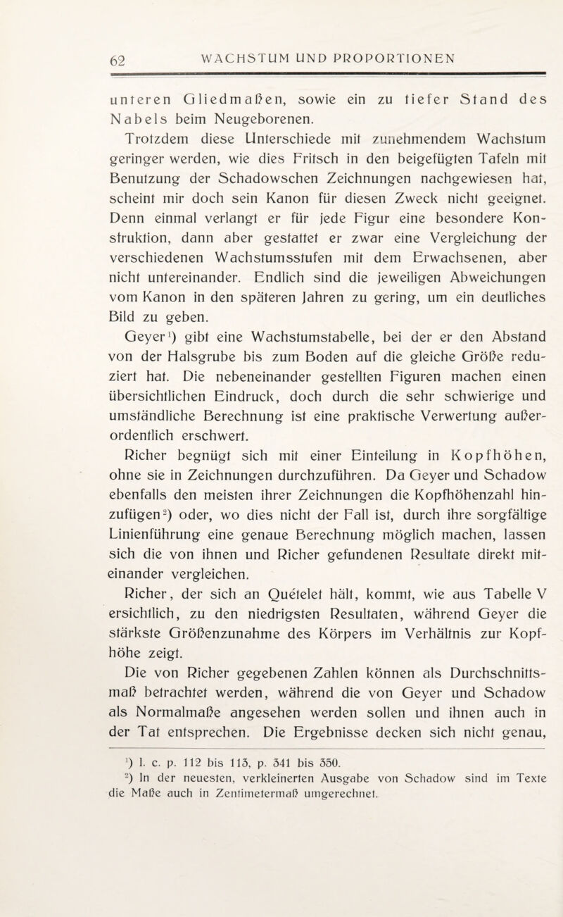 unteren Gliedmaßen, sowie ein zu tiefer Stand des Nabels beim Neugeborenen. Trotzdem diese Unterschiede mit zunehmendem Wachstum geringer werden, wie dies Fritsch in den beigefügten Tafeln mit Benutzung der Schadowschen Zeichnungen nachgewiesen hat, scheint mir doch sein Kanon für diesen Zweck nicht geeignet. Denn einmal verlangt er für jede Figur eine besondere Kon¬ struktion, dann aber gestattet er zwar eine Vergleichung der verschiedenen Wachstumsstufen mit dem Erwachsenen, aber nicht untereinander. Endlich sind die jeweiligen Abweichungen vom Kanon in den späteren Jahren zu gering, um ein deutliches Bild zu geben. Geyer1) gibt eine Wachstumstabelle, bei der er den Abstand von der Halsgrube bis zum Boden auf die gleiche Größe redu¬ ziert hat. Die nebeneinander gestellten Figuren machen einen übersichtlichen Eindruck, doch durch die sehr schwierige und umständliche Berechnung ist eine praktische Verwertung außer¬ ordentlich erschwert. Richer begnügt sich mit einer Einteilung in Kopfhöhen, ohne sie in Zeichnungen durchzuführen. Da Geyer und Schadow ebenfalls den meisten ihrer Zeichnungen die Kopfhöhenzahl hin¬ zufügen2) oder, wo dies nicht der Fall ist, durch ihre sorgfältige Linienführung eine genaue Berechnung möglich machen, lassen sich die von ihnen und Richer gefundenen Resultate direkt mit¬ einander vergleichen. Richer, der sich an Quetelet hält, kommt, wie aus Tabelle V ersichtlich, zu den niedrigsten Resultaten, während Geyer die stärkste Größenzunahme des Körpers im Verhältnis zur Kopf¬ höhe zeigt. Die von Richer gegebenen Zahlen können als Durchschnitts¬ maß betrachtet werden, während die von Geyer und Schadow als Normalmaße angesehen werden sollen und ihnen auch in der Tat entsprechen. Die Ergebnisse decken sich nicht genau, J) 1. c. p. 112 bis 113, p. 341 bis 350. 2) In der neuesten, verkleinerten Ausgabe von Schadow sind im Texte die Maße auch in Zentimetermaß umgerechnet.