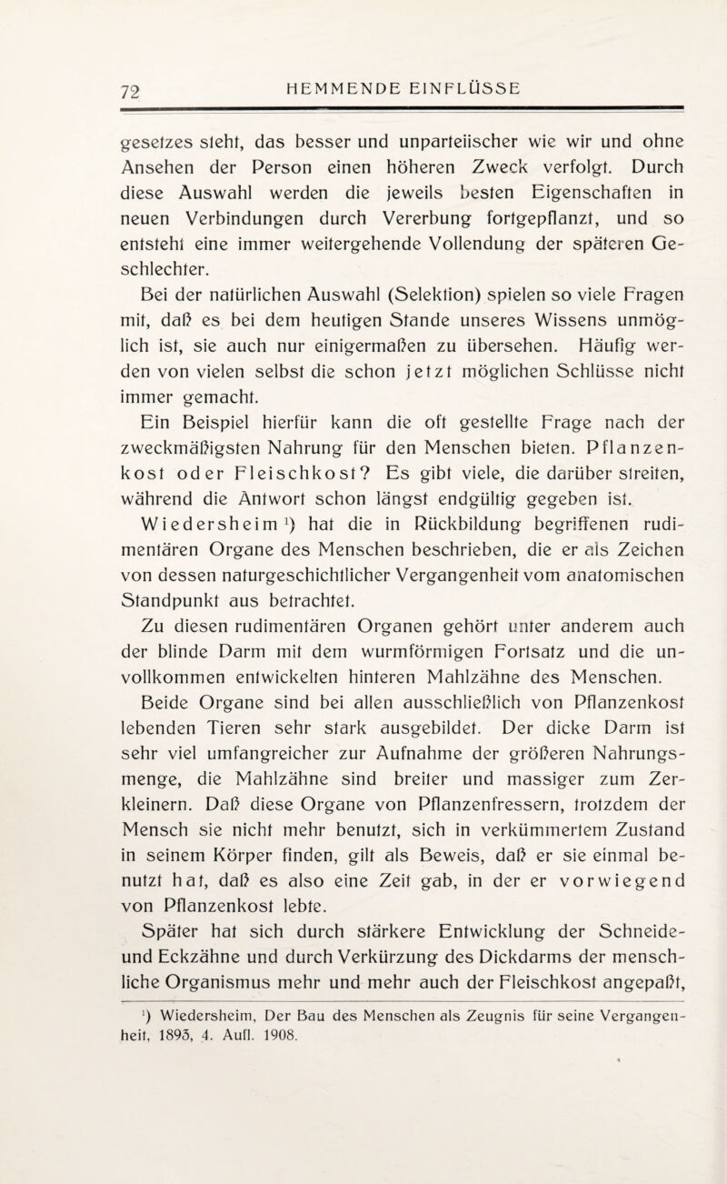 gesetzes sieht, das besser und unparteiischer wie wir und ohne Ansehen der Person einen höheren Zweck verfolgt. Durch diese Auswahl werden die jeweils besten Eigenschaften in neuen Verbindungen durch Vererbung fortgepflanzt, und so entsteht eine immer weitergehende Vollendung der späteren Ge¬ schlechter. Bei der natürlichen Auswahl (Selektion) spielen so viele Fragen mit, daß es bei dem heutigen Stande unseres Wissens unmög¬ lich ist, sie auch nur einigermaßen zu übersehen. Häufig wer¬ den von vielen selbst die schon jetzt möglichen Schlüsse nicht immer gemacht. Ein Beispiel hierfür kann die oft gestellte Frage nach der zweckmäßigsten Nahrung für den Menschen bieten. Pflanzen¬ kost oder Fleischkost? Es gibt viele, die darüber streiten, während die Antwort schon längst endgültig gegeben ist. Wi edersheim x) har die in Rückbildung begriffenen rudi¬ mentären Organe des Menschen beschrieben, die er als Zeichen von dessen naturgeschichtlicher Vergangenheit vom anatomischen Standpunkt aus betrachtet. Zu diesen rudimentären Organen gehört unter anderem auch der blinde Darm mit dem wurmförmigen Fortsatz und die un¬ vollkommen entwickelten hinteren Mahlzähne des Menschen. Beide Organe sind bei allen ausschließlich von Pflanzenkost lebenden Tieren sehr stark ausgebäldet. Der dicke Darm ist sehr viel umfangreicher zur Aufnahme der größeren Nahrungs¬ menge, die Mahlzähne sind breiter und massiger zum Zer¬ kleinern. Daß diese Organe von Pflanzenfressern, trotzdem der Mensch sie nicht mehr benutzt, sich in verkümmertem Zustand in seinem Körper finden, gilt als Beweis, daß er sie einmal be¬ nutzt hat, daß es also eine Zeit gab, in der er vorwiegend von Pflanzenkost lebte. Später hat sich durch stärkere Entwicklung der Schneide- und Eckzähne und durch Verkürzung des Dickdarms der mensch¬ liche Organismus mehr und mehr auch der Fleischkost angepaßt, ]) Wiedersheim, Der Bau des Menschen als Zeugnis für seine Vergangen¬ heit, 1893, 4. Aufl. 1908.