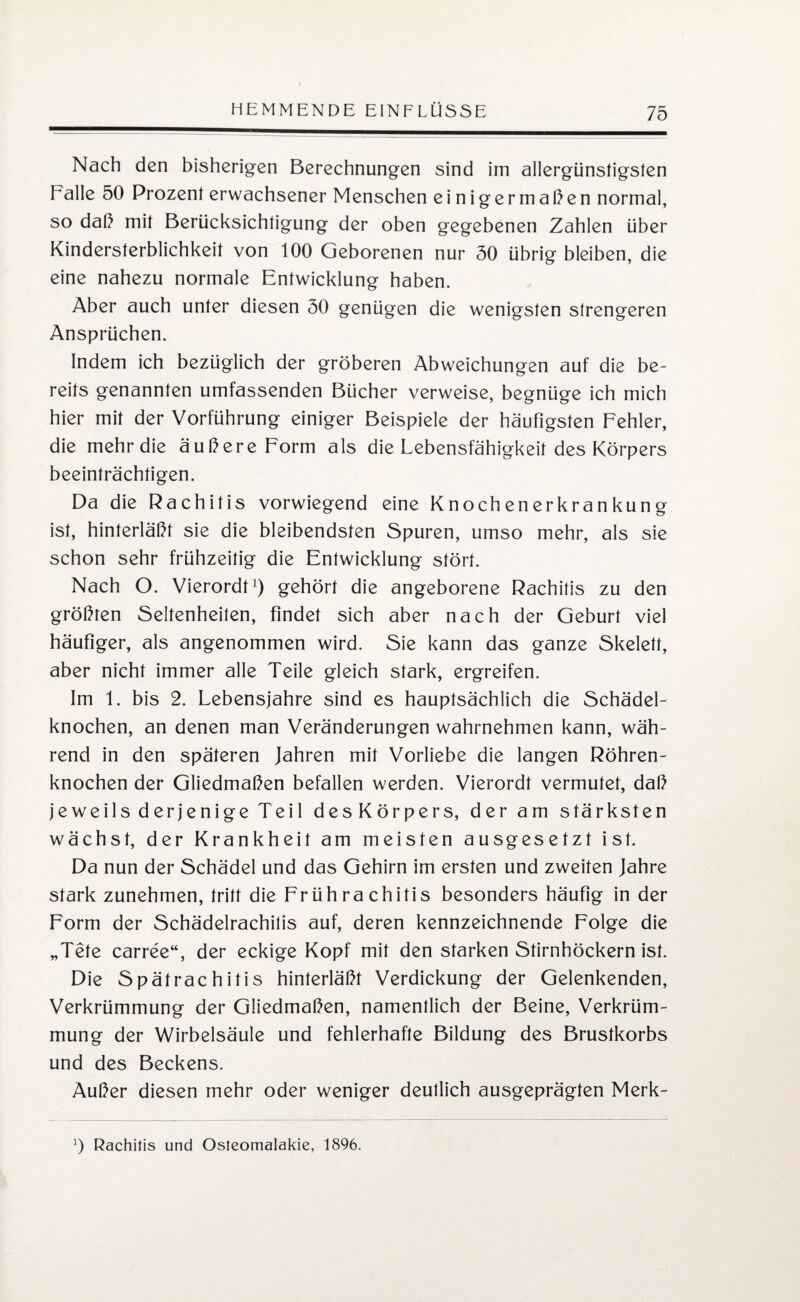 Nach den bisherigen Berechnungen sind im allergünstigsten Falle 50 Prozent erwachsener Menschen einigermaßen normal, so daß mit Berücksichtigung der oben gegebenen Zahlen über Kindersterblichkeit von 100 Geborenen nur 50 übrig bleiben, die eine nahezu normale Entwicklung haben. Aber auch unter diesen 50 genügen die wenigsten strengeren Ansprüchen. Indem ich bezüglich der gröberen Abweichungen auf die be¬ reits genannten umfassenden Bücher verweise, begnüge ich mich hier mit der Vorführung einiger Beispiele der häufigsten Fehler, die mehr die äußere Form als die Lebensfähigkeit des Körpers beeinträchtigen. Da die Rachitis vorwiegend eine Knochenerkrankung ist, hinterläßt sie die bleibendsten Spuren, umso mehr, als sie schon sehr frühzeitig die Entwicklung stört. Nach O. Vierordt1) gehört die angeborene Rachitis zu den größten Seltenheiten, findet sich aber nach der Geburt viel häufiger, als angenommen wird. Sie kann das ganze Skelett, aber nicht immer alle Teile gleich stark, ergreifen. Im 1. bis 2. Lebensjahre sind es hauptsächlich die Schädel- knochen, an denen man Veränderungen wahrnehmen kann, wäh¬ rend in den späteren Jahren mit Vorliebe die langen Röhren¬ knochen der Gliedmaßen befallen werden. Vierordt vermutet, daß jeweils derjenige Teil des Körpers, der am stärksten wächst, der Krankheit am meisten ausgesetzt ist. Da nun der Schädel und das Gehirn im ersten und zweiten Jahre stark zunehmen, tritt die Frührachitis besonders häufig in der Form der Schädelrachitis auf, deren kennzeichnende Folge die „Tete carree“, der eckige Kopf mit den starken Stirnhöckern ist. Die Spätrachitis hinterläßt Verdickung der Gelenkenden, Verkrümmung der Gliedmaßen, namentlich der Beine, Verkrüm¬ mung der Wirbelsäule und fehlerhafte Bildung des Brustkorbs und des Beckens. Außer diesen mehr oder weniger deutlich ausgeprägten Merk- ]) Rachitis und Osteomalakie, 1896.