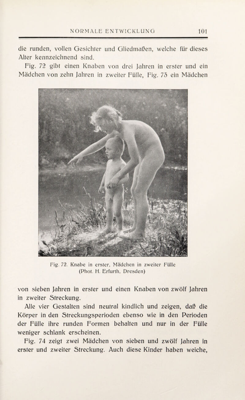 die runden, vollen Gesichter und Gliedmaßen, welche für dieses Alter kennzeichnend sind. Fig. 72 gibt einen Knaben von drei Jahren in erster und ein Mädchen von zehn Jahren in zweiter Fülle, Fig. 75 ein Mädchen Fig. 72. Knabe in erster, Mädchen in zweiter Fülle (Phot. H. Erfurth, Dresden) von sieben Jahren in erster und einen Knaben von zwölf Jahren in zweiter Streckung. Alle vier Gestalten sind neutral kindlich und zeigen, daß die Körper in den Streckungsperioden ebenso wie in den Perioden der Fülle ihre runden Formen behalten und nur in der Fülle weniger schlank erscheinen. Fig. 74 zeigt zwei Mädchen von sieben und zwölf Jahren in erster und zweiter Streckung. Auch diese Kinder haben weiche,