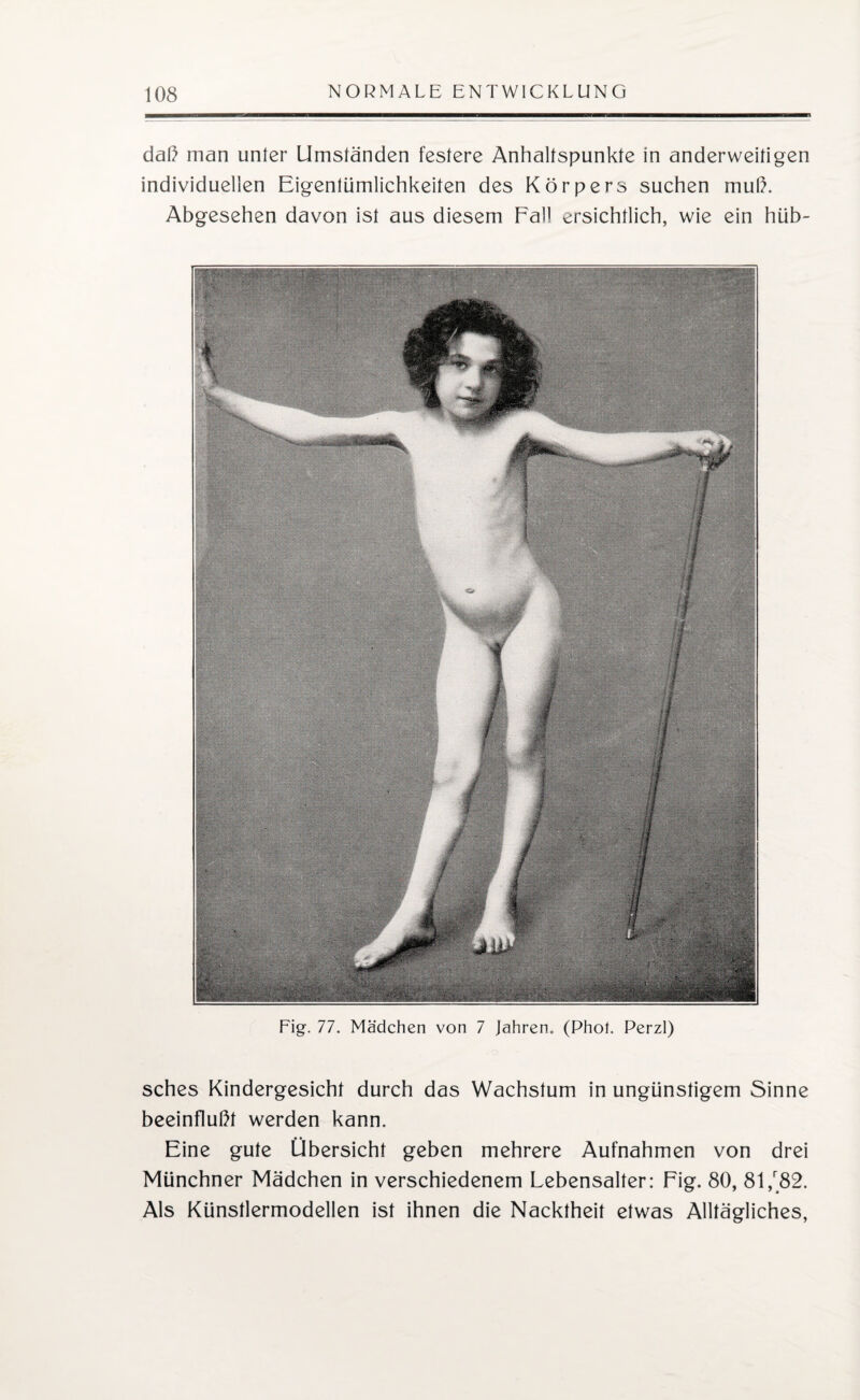 daß man unter Umständen festere Anhaltspunkte in anderweitigen individuellen Eigentümlichkeiten des Körpers suchen muß. Abgesehen davon ist aus diesem Fall ersichtlich, wie ein hüb- Fig. 77. Mädchen von 7 Jahren. (Phot. Perzl) sches Kindergesicht durch das Wachstum in ungünstigem Sinne beeinflußt werden kann. Eine gute Übersicht geben mehrere Aufnahmen von drei Münchner Mädchen in verschiedenem Lebensalter: Fig. 80, 81/82. Als Künstlermodellen ist ihnen die Nacktheit etwas Alltägliches,