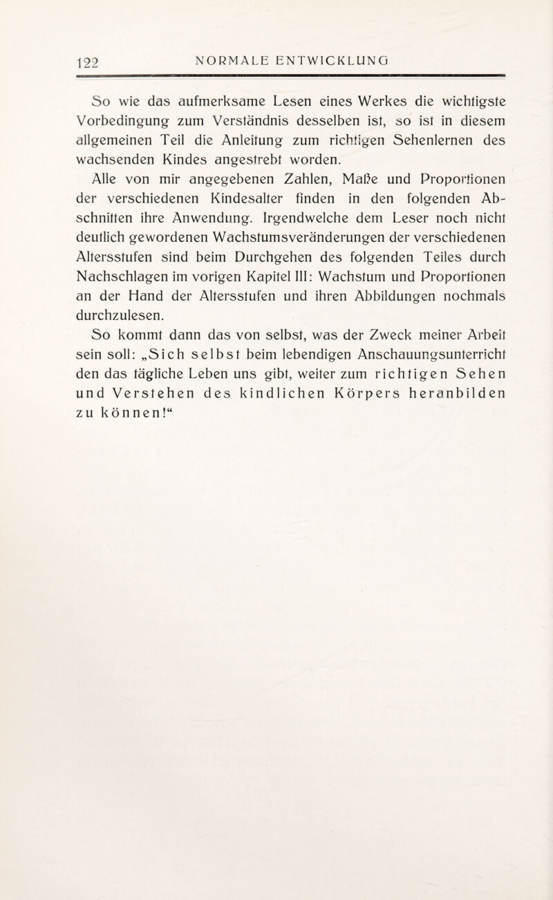 So wie das aufmerksame Lesen eines Werkes die wichtigste Vorbedingung zum Verständnis desselben ist, so ist in diesem allgemeinen Teil die Anleitung zum richtigen Sehenlernen des wachsenden Kindes angestrebt worden. Alle von mir angegebenen Zahlen, Maße und Proportionen der verschiedenen Kindesalter finden in den folgenden Ab¬ schnitten ihre Anwendung. Irgendwelche dem Leser noch nicht deutlich gewordenen Wachstumsveränderungen der verschiedenen Altersstufen sind beim Durchgehen des folgenden Teiles durch Nachschlagen im vorigen Kapitel III: Wachstum und Proportionen an der Hand der Altersstufen und ihren Abbildungen nochmals durchzulesen. So kommt dann das von selbst, was der Zweck meiner Arbeit sein soll: „Sich selbst beim lebendigen Anschauungsunterricht den das tägliche Leben uns gibt, weiter zum richtigen Sehen und Verstehen des kindlichen Körpers heranbilden zu können!“