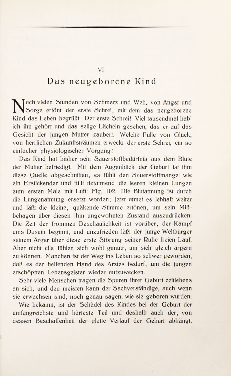 Das neugeborene Kind Nach vielen Stunden von Schmerz und Weh, von Angst und Sorge ertönt der erste Schrei, mit dem das neugeborene Kind das Leben begrüßt. Der erste Schrei! Viel tausendmal hab’ ich ihn gehört und das selige Lächeln gesehen, das er auf das Gesicht der jungen Mutter zaubert. Welche Fülle von Glück, von herrlichen Zukunftslräumen erweckt der erste Schrei, ein so einfacher physiologischer Vorgang! Das Kind hat bisher sein Sauerstoffbedürfnis aus dem Blute der Mutter befriedigt. Mit dem Augenblick der Geburt ist ihm diese Quelle abgeschnitten, es fühlt den Sauerstoffmangel wie ein Erstickender und füllt tiefatmend die leeren kleinen Lungen zum ersten Male mit Luft: Fig. 102. Die Blutatmung ist durch die Lungenatmung ersetzt worden; jetzt atmet es lebhaft weiter und läßt die kleine, quäkende Stimme ertönen, um sein Miß¬ behagen über diesen ihm ungewohnten Zustand auszudrücken. Die Zeit der frommen Beschaulichkeit ist vorüber, der Kampf ums Dasein beginnt, und unzufrieden läßt der junge Weltbürger seinem Ärger über diese erste Störung seiner Ruhe freien Lauf. Aber nicht alle fühlen sich wohl genug, um sich gleich ärgern zu können. Manchen ist der Weg ins Leben so schwer geworden, daß es der helfenden Hand des Arztes bedarf, um die jungen erschöpften Lebensgeister wieder aufzuwecken. Sehr viele Menschen tragen die Spuren ihrer Geburt zeitlebens an sich, und den meisten kann der Sachverständige, auch wenn sie erwachsen sind, noch genau sagen, wie sie geboren wurden. Wie bekannt, ist der Schädel des Kindes bei der Geburt der umfangreichste und härteste Teil und deshalb auch der, von dessen Beschaffenheit der glatte Verlauf der Geburt abhängt.