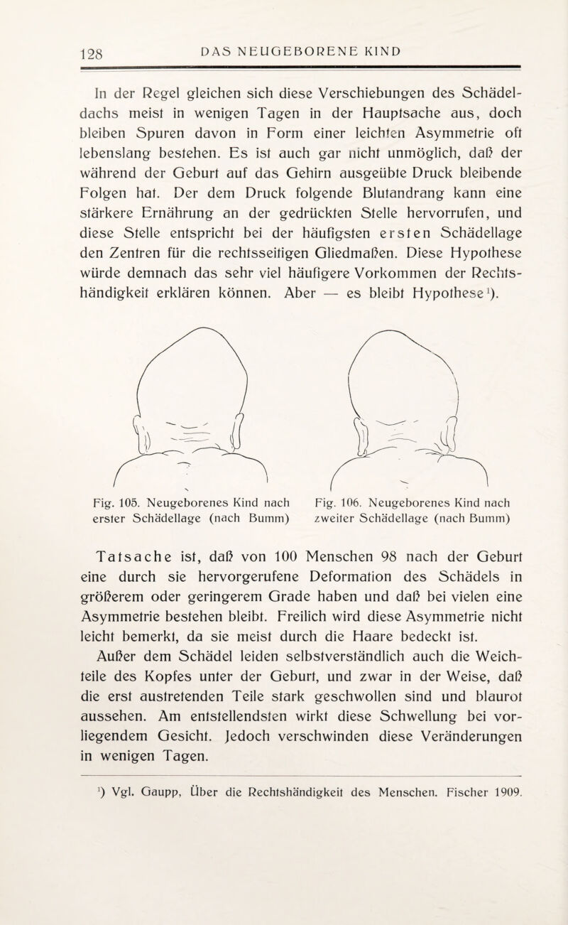 In der Regel gleichen sich diese Verschiebungen des Schädel¬ dachs meist in wenigen Tagen in der Hauptsache aus, doch bleiben Spuren davon in Form einer leichten Asymmetrie oft lebenslang bestehen. Es ist auch gar nicht unmöglich, daß der während der Geburt auf das Gehirn ausgeübte Druck bleibende Folgen hat. Der dem Druck folgende Blutandrang kann eine stärkere Ernährung an der gedrückten Stelle hervorrufen, und diese Stelle entspricht bei der häufigsten ersten Schädellage den Zentren für die rechtsseitigen Gliedmaßen. Diese Hypothese würde demnach das sehr viel häufigere Vorkommen der Rechts¬ händigkeit erklären können. Aber — es bleibt Hypothese1). erster Schädellage (nach Bumm) Fig. 106. Neugeborenes Kind nach zweiter Schädellage (nach Bumm) Tatsache ist, daß von 100 Menschen 98 nach der Geburt eine durch sie hervorgerufene Deformation des Schädels in größerem oder geringerem Grade haben und daß bei vielen eine Asymmetrie bestehen bleibt. Freilich wird diese Asymmetrie nicht leicht bemerkt, da sie meist durch die Haare bedeckt ist. Außer dem Schädel leiden selbstverständlich auch die Weich¬ teile des Kopfes unter der Geburt, und zwar in der Weise, daß die erst austretenden Teile stark geschwollen sind und blaurot aussehen. Am entstellendsten wirkt diese Schwellung bei vor¬ liegendem Gesicht. Jedoch verschwinden diese Veränderungen in wenigen Tagen. 9 Vgl. Gaupp, Über die Rechtshändigkeit des Menschen. Fischer 1909.