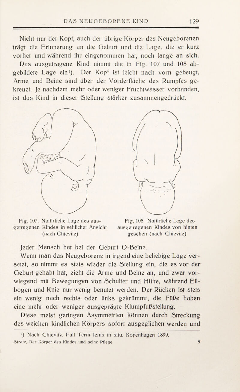 Nicht nur der Kopf, auch der übrige Körper des Neugeborenen trägt die Erinnerung an die Geburt und die Lage, die er kurz vorher und während ihr eingenommen hat, noch lange an sich. Das ausgetragene Kind nimmt die in Fig. 107 und 108 ab¬ gebildete Lage ein1)- Der Kopf ist leicht nach vorn gebeugt, Arme und Beine sind über der Vorderfläche des Rumpfes ge¬ kreuzt. Je nachdem mehr oder weniger Fruchtwasser vorhanden, ist das Kind in dieser Stellung stärker zusammengedrückt. Fig. 107. Natürliche Lage des aus- Fig. 108. Nalürliche Lage des getragenen Kindes in seitlicher Ansicht ausgelragenen Kindes von hinten (nach Chievilz) gesehen (nach Chievitz) Jeder Mensch hat bei der Geburt O-Beine. Wenn man das Neugeborene in irgend eine beliebige Lage ver¬ setzt, so nimmt es stets wieder die Stellung ein, die es vor der Geburt gehabt hat, zieht die Arme und Beine an, und zwar vor¬ wiegend mit Bewegungen von Schulter und Hüfte, während Ell¬ bogen und Knie nur wenig benutzt werden. Der Rücken ist stets ein wenig nach rechts oder links gekrümmt, die Füße haben eine mehr oder weniger ausgeprägte Klumpfußstellung. Diese meist geringen Asymmetrien können durch Streckung des weichen kindlichen Körpers sofort ausgeglichen werden und 9 Nach Chievilz. Full Term felus in silu. Kopenhagen 1899. Strafz, Der Körper des Kindes und seine Pflege 9