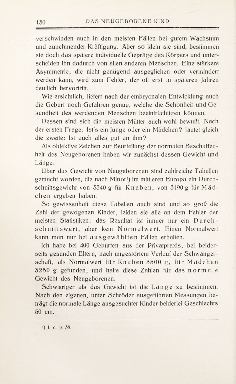 verschwinden auch in den meisten Fällen bei gutem Wachstum und zunehmender Kräftigung. Aber so klein sie sind, bestimmen sie doch das spätere individuelle Gepräge des Körpers und unter¬ scheiden ihn dadurch von allen anderen Menschen. Eine stärkere Asymmetrie, die nicht genügend ausgeglichen oder vermindert werden kann, wird zum Fehler, der oft erst in späteren Jahren deutlich hervortritt. Wie ersichtlich, liefert nach der embryonalen Entwicklung auch die Geburt noch Gefahren genug, welche die Schönheit und Ge¬ sundheit des werdenden Menschen beeinträchtigen können. Dessen sind sich die meisten Mütter auch wohl bewußt. Nach der ersten Frage: Ist’s ein Junge oder ein Mädchen? lautet gleich die zweite: Ist auch alles gut an ihm? Als objektive Zeichen zur Beurteilung der normalen Beschaffen¬ heit des Neugeborenen haben wir zunächst dessen Gewicht und Länge. Über das Gewicht von Neugeborenen sind zahlreiche Tabellen gemacht worden, die nach Minot1) im mittleren Europa ein Durch¬ schnittsgewicht von 5540 g für Knaben, von 5190 g für Mäd¬ chen ergeben haben. So gewissenhaft diese Tabellen auch sind und so groß die Zahl der gewogenen Kinder, leiden sie alle an dem Fehler der meisten Statistiken: das Resultat ist immer nur ein Durch¬ schnittswert, aber kein Normalwert. Einen Normalwert kann man nur bei ausgewählten Fällen erhalten. Ich habe bei 400 Geburten aus der Privatpraxis, bei beider¬ seits gesunden Eltern, nach ungestörtem Verlauf der Schwanger¬ schaft, als Normalwert für Knaben 5500 g, für Mädchen 5250 g gefunden, und halte diese Zahlen für das normale Gewicht des Neugeborenen. Schwieriger als das Gewicht ist die Länge zu bestimmen. Nach den eigenen, unter Schröder ausgeführten Messungen be¬ trägt die normale Länge ausgesuchter Kinder beiderlei Geschlechts 50 cm. 9 I. c. p. 58.