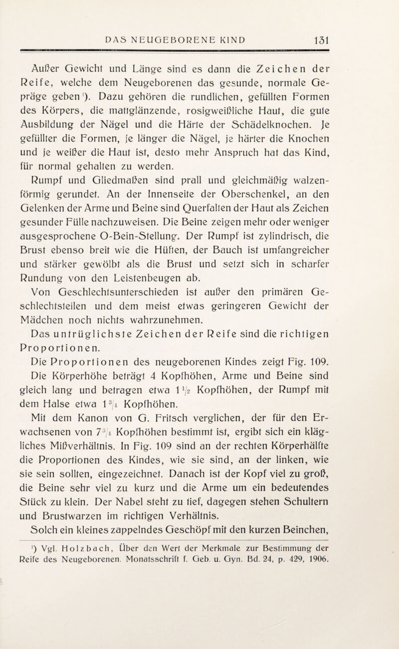 Außer Gewicht und Länge sind es dann die Zeichen der Reife, welche dem Neugeborenen das gesunde, normale Ge¬ präge geben1). Dazu gehören die rundlichen, gefüllten Formen des Körpers, die mattglänzende, rosigweißliche Haut, die gute Ausbildung der Nägel und die Härte der Schädelknochen. Je gefüllter die Formen, je länger die Nägel, je härter die Knochen und je weißer die Haut ist, desto mehr Anspruch hat das Kind, für normal gehalten zu werden. Rumpf und Gliedmaßen sind prall und gleichmäßig walzen¬ förmig gerundet. An der Innenseite der Oberschenkel, an den Gelenken der Arme und Beine sind Querfalten der Haut als Zeichen gesunder Fülle nachzuweisen. Die Beine zeigen mehr oder weniger ausgesprochene O-Bein-Stellung» Der Rumpf ist zylindrisch, die Brust ebenso breit wie die Hüfien, der Bauch ist umfangreicher und stärker gewölbt als die Brust und setzt sich in scharfer Rundung von den Leistenbeugen ab. Von Geschlechtsunterschieden ist außer den primären Ge¬ schlechtsteilen und dem meist etwas geringeren Gewicht der Mädchen noch nichts wahrzunehmen. Das untrüglichste Zeichen der Reife sind die richtigen Pro portion en. Die Proportionen des neugeborenen Kindes zeigt Fig. 109. Die Körperhöhe beträgt 4 Kopfhöhen, Arme und Beine sind gleich lang und betragen etwa O/2 Kopfhöhen, der Rumpf mit dem Halse etwa 13/4 Kopfhöhen. Mit dem Kanon von G. Fritsch verglichen, der für den Er¬ wachsenen von 73/i Kopfhöhen bestimmt ist, ergibt sich ein kläg¬ liches Mißverhältnis. In Fig. 109 sind an der rechten Körperhälfte die Proportionen des Kindes, wie sie sind, an der linken, wie sie sein sollten, eingezeichnet. Danach ist der Kopf viel zu groß, die Beine sehr viel zu kurz und die Arme um ein bedeutendes Stück zu klein. Der Nabel steht zu tief, dagegen stehen Schultern und Brustwarzen im richtigen Verhältnis. Solch ein kleines zappelndes Geschöpf mit den kurzen Beinchen, !) Vgl. Holzbach, Über den Werl der Merkmale zur Bestimmung der Reife des Neugeborenen. Monatsschrift f. Geb. u. Gyn. Bd. 24, p. 429, 1906.