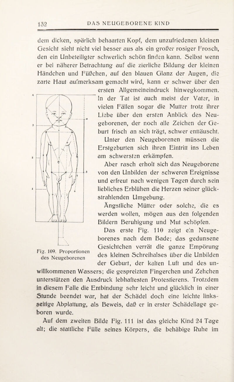 dem dicken, spärlich behaarten Kopf, dem unzufriedenen kleinen Gesicht sieht nicht viel besser aus als ein großer rosiger Frosch, den ein Unbeleiligter schwerlich schön finden kann. Selbst wenn er bei näherer Betrachtung auf die zierliche Bildung der kleinen Händchen und Füßchen, auf den blauen Glanz der Augen, die zarte Haut aufmerksam gemacht wird, kann er schwer über den ersten Allgemeineindruck hinwegkommen. In der Tat ist auch meist der Vater, in vielen Fällen sogar die Mutter trotz ihrer Liebe über den ersten Anblick des Neu¬ geborenen, der noch alle Zeichen der Ge¬ burt frisch an sich trägt, schwer enttäuscht. Unter den Neugeborenen müssen die Erstgeburten sich ihren Eintritt ins Leben am schwersten erkämpfen. Aber rasch erholt sich das Neugeborene von den Unbilden der schweren Ereignisse und erfreut nach wenigen Tagen durch sein liebliches Erblühen die Herzen seiner glück¬ strahlenden Umgebung. Ängstliche Mütter oder solche, die es werden wollen, mögen aus den folgenden Bildern Beruhigung und Mut schöpfen. Das erste Fig. 110 zeigt ein Neuge¬ borenes nach dem Bade; das gedunsene Gesichtchen verrät die ganze Empörung des kleinen Schreihalses über die Unbilden der Geburt, der kalten Luft und des un¬ willkommenen Wassers; die gespreizten Fingerchen und Zehchen unterstützen den Ausdruck lebhaftesten Protestierens. Trotzdem in diesem Falle die Entbindung sehr leicht und glücklich in einer Stunde beendet war, hat der Schädel doch eine leichte links¬ seitige Abplattung, als Beweis, daß er in erster Schädellage ge¬ boren wurde. Auf dem zweiten Bilde Fig. 111 ist das gleiche Kind 24 Tage alt; die stattliche Fülle seines Körpers, die behäbige Ruhe im Fig. 109. Proporlionen des Neugeborenen