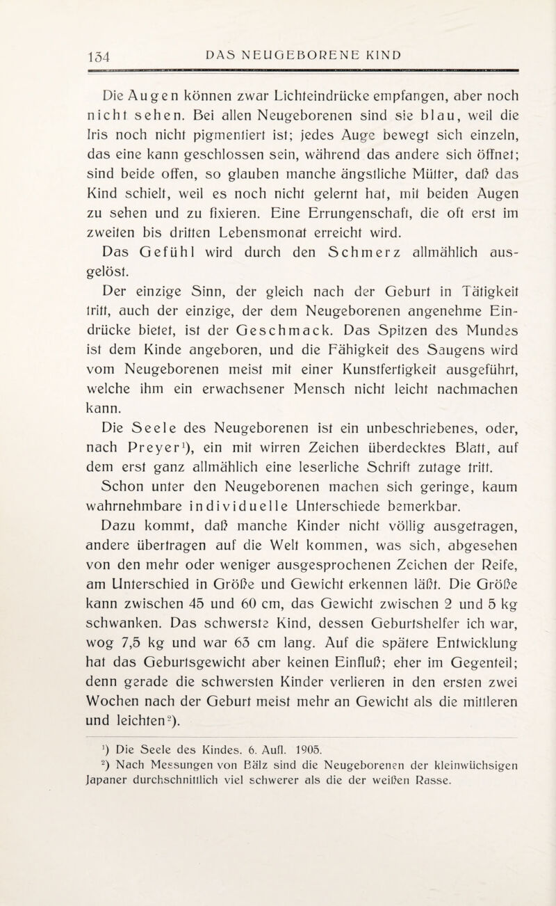 Die Augen können zwar Lichteindrücke empfangen, aber noch nicht sehen. Bei allen Neugeborenen sind sie blau, weil die Iris noch nicht pigmentiert ist; jedes Auge bewegt sich einzeln, das eine kann geschlossen sein, während das andere sich öffnet; sind beide offen, so glauben manche ängstliche Mütter, daß das Kind schielt, weil es noch nicht gelernt hat, mit beiden Augen zu sehen und zu fixieren. Eine Errungenschaft, die oft erst im zweiten bis dritten Lebensmonat erreicht wird. Das Gefühl wird durch den Schmerz allmählich aus¬ gelöst. Der einzige Sinn, der gleich nach der Geburt in Tätigkeit tritt, auch der einzige, der dem Neugeborenen angenehme Ein¬ drücke bietet, ist der Geschmack. Das Spitzen des Mundes ist dem Kinde angeboren, und die Fähigkeit des Saugens wird vom Neugeborenen meist mit einer Kunstfertigkeit ausgeführt, welche ihm ein erwachsener Mensch nicht leicht nachmachen kann. Die Seele des Neugeborenen ist ein unbeschriebenes, oder, nach Preyer1), ein mit wirren Zeichen überdecktes Blatt, auf dem erst ganz allmählich eine leserliche Schrift zutage tritt. Schon unter den Neugeborenen machen sich geringe, kaum wahrnehmbare individuelle Unterschiede bemerkbar. Dazu kommt, daß manche Kinder nicht völlig ausgetragen, andere übertragen auf die Welt kommen, was sich, abgesehen von den mehr oder weniger ausgesprochenen Zeichen der Reife, am Unterschied in Größe und Gewicht erkennen läßt. Die Größe kann zwischen 45 und 60 cm, das Gewicht zwischen 2 und 5 kg schwanken. Das schwerste Kind, dessen Geburtshelfer ich war, wog 7,5 kg und war 65 cm lang. Auf die spätere Entwicklung hat das Geburtsgewicht aber keinen Einfluß; eher im Gegenteil; denn gerade die schwersten Kinder verlieren in den ersten zwei Wochen nach der Geburt meist mehr an Gewicht als die mittleren und leichten2). ]) Die Seele des Kindes. 6. Aufl. 1905. 2) Nach Messungen von Balz sind die Neugeborenen der kleinwüchsigen Japaner durchschnitllich viel schwerer als die der weißen Rasse.