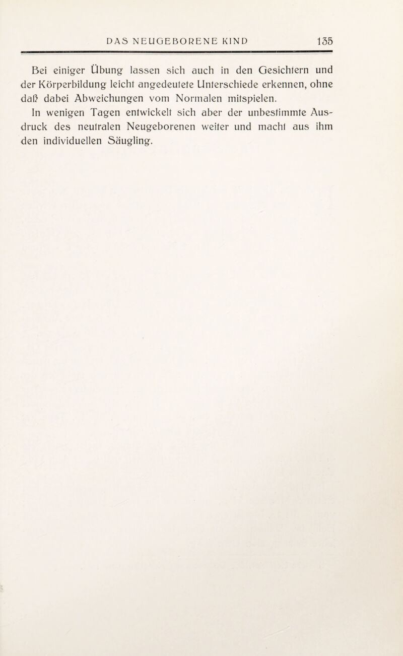 Bei einiger Übung lassen sich auch in den Gesichtern und der Körperbildung leicht angedeutete Unterschiede erkennen, ohne daß dabei Abweichungen vom Normalen mitspielen. In wenigen Tagen entwickelt sich aber der unbestimmte Aus¬ druck des neutralen Neugeborenen weiter und macht aus ihm den individuellen Säugling.