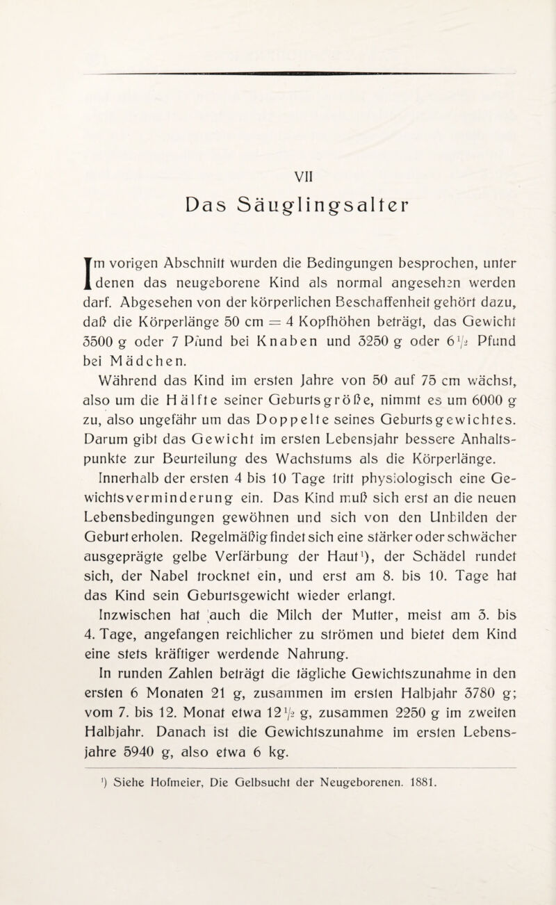Das Säuglingsalter Im vorigen Abschnitt wurden die Bedingungen besprochen, unter denen das neugeborene Kind als normal angesehen werden darf. Abgesehen von der körperlichen Beschaffenheit gehört dazu, daß die Körperlänge 50 cm = 4 Kopfhöhen beträgt, das Gewicht 5500 g oder 7 Pfund bei Knaben und 5250 g oder ö1/^ Pfund bei Mädchen. Während das Kind im ersten Jahre von 50 auf 75 cm wächst, also um die H älfte seiner Geburtsgroße, nimmt es um 6000 g zu, also ungefähr um das Doppelte seines Geburfsgewichtes. Darum gibt das Gewicht im ersten Lebensjahr bessere Anhalts¬ punkte zur Beurteilung des Wachstums als die Körperlänge. Innerhalb der ersten 4 bis 10 Tage tritt physiologisch eine Ge¬ wichtsverminderung ein. Das Kind muß sich erst an die neuen Lebensbedingungen gewöhnen und sich von den Unbilden der Geburt erholen. Regelmäßigfindetsich eine stärker oder schwächer ausgeprägte gelbe Verfärbung der Haut1), der Schädel rundet sich, der Nabel trocknet ein, und erst am 8. bis 10. Tage hat das Kind sein Geburtsgewicht wieder erlangt. Inzwischen hat auch die Milch der Mutter, meist am 5. bis 4. Tage, angefangen reichlicher zu strömen und bietet dem Kind eine stets kräftiger werdende Nahrung. In runden Zahlen beträgt die tägliche Gewichtszunahme in den ersten 6 Monaten 21 g, zusammen im ersten Halbjahr 5780 g; vom 7. bis 12. Monat etwa 12^2 g, zusammen 2250 g im zweiten Halbjahr. Danach ist die Gewichtszunahme im ersten Lebens¬ jahre 5940 g, also etwa 6 kg. ]) Siehe Hofmeier, Die Gelbsucht der Neugeborenen. 1881.