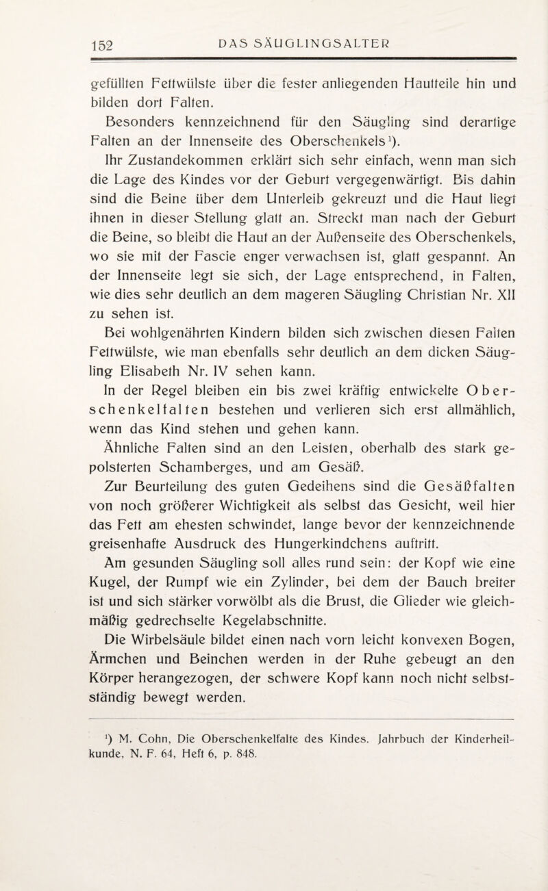 gefüllten Fettwiilste über die fester anliegenden Hautteile hin und bilden dort Falten. Besonders kennzeichnend für den Säugling sind derartige Falten an der Innenseite des Oberschenkels1). Ihr Zustandekommen erklärt sich sehr einfach, wenn man sich die Lage des Kindes vor der Geburt vergegenwärtigt. Bis dahin sind die Beine über dem Unterleib gekreuzt und die Haut liegt ihnen in dieser Stellung glatt an. Streckt man nach der Geburt die Beine, so bleibt die Haut an der Außenseite des Oberschenkels, wo sie mit der Fascie enger verwachsen ist, glatt gespannt. An der Innenseite legt sie sich, der Lage entsprechend, in Falten, wie dies sehr deutlich an dem mageren Säugling Christian Nr. XII zu sehen ist. Bei wohlgenährten Kindern bilden sich zwischen diesen Faiten Feltwülste, wie man ebenfalls sehr deutlich an dem dicken Säug¬ ling Elisabeth Nr. IV sehen kann. In der Regel bleiben ein bis zwei kräftig entwickelte Ober¬ schenkelfalten bestehen und verlieren sich erst allmählich, wenn das Kind stehen und gehen kann. Ähnliche Falten sind an den Leisten, oberhalb des stark ge¬ polsterten Schamberges, und am Gesäß. Zur Beurteilung des guten Gedeihens sind die Gesäßfalten von noch größerer Wichtigkeit als selbst das Gesicht, weil hier das Fett am ehesten schwindet, lange bevor der kennzeichnende greisenhafte Ausdruck des Hungerkindchens auftritt. Am gesunden Säugling soll alles rund sein: der Kopf wie eine Kugel, der Rumpf wie ein Zylinder, bei dem der Bauch breiter ist und sich stärker vorwölbt als die Brust, die Glieder wie gleich¬ mäßig gedrechselte Kegelabschnitte. Die Wirbelsäule bildet einen nach vorn leicht konvexen Bogen, Ärmchen und Beinchen werden in der Ruhe gebeugt an den Körper herangezogen, der schwere Kopf kann noch nicht selbst¬ ständig bewegt werden. *) M. Cohn, Die Oberschenkelfalte des Kindes. Jahrbuch der Kinderheil¬ kunde, N. F. 64, Heft 6, p. 848.