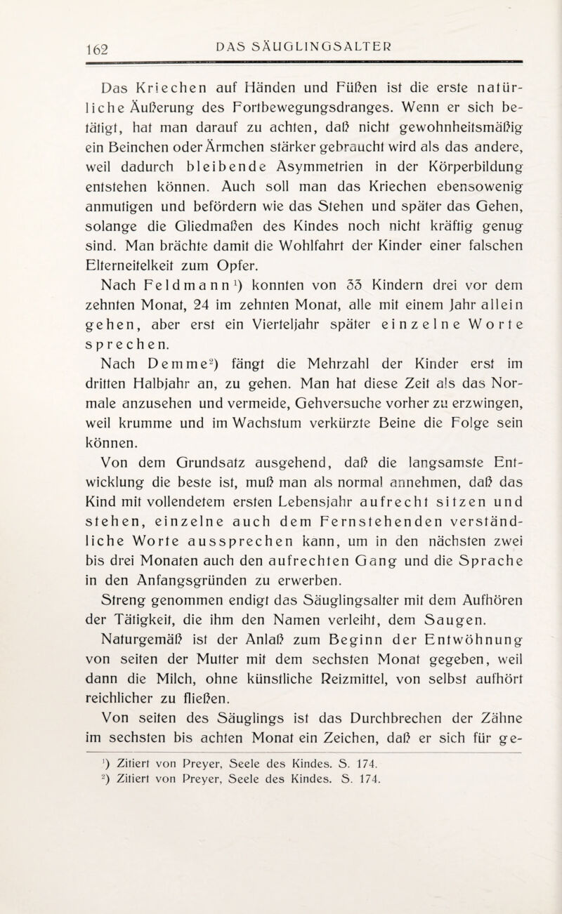 Das Kriechen auf Händen und Füßen ist die erste natür¬ liche Äußerung des Fortbewegungsdranges. Wenn er sich be¬ tätigt, hat man darauf zu achten, daß nicht gewohnheitsmäßig ein Beinchen oder Ärmchen stärker gebraucht wird als das andere, weil dadurch bleibende Asymmetrien in der Körperbildung entstehen können. Auch soll man das Kriechen ebensowenig anmutigen und befördern wie das Stehen und später das Gehen, solange die Gliedmaßen des Kindes noch nicht kräftig genug sind. Man brächte damit die Wohlfahrt der Kinder einer falschen Elterneitelkeit zum Opfer. Nach Feldmann1) konnten von 35 Kindern drei vor dem zehnten Monat, 24 im zehnten Monat, alle mit einem Jahr allein gehen, aber erst ein Vierteljahr später einzelne Worte sprechen. Nach Dem me2) fängt die Mehrzahl der Kinder erst im dritten Halbjahr an, zu gehen. Man hat diese Zeit als das Nor¬ male anzusehen und vermeide, Gehversuche vorher zu erzwingen, weil krumme und im Wachstum verkürzte Beine die Folge sein können. Von dem Grundsatz ausgehend, daß die langsamste Ent¬ wicklung die beste ist, muß man als normal armehmen, daß das Kind mit vollendetem ersten Lebensjahr aufrecht sitzen und stehen, einzelne auch dem Fernstehenden verständ¬ liche Worte aussprechen kann, um in den nächsten zwei bis drei Monaten auch den aufrechten Gang und die Sprache in den Anfangsgründen zu erwerben. Streng genommen endigt das Säuglingsalter mit dem Aufhören der Tätigkeit, die ihm den Namen verleiht, dem Saugen. Naturgemäß ist der Anlaß zum Beginn der Entwöhnung von seiten der Mutter mit dem sechsten Monat gegeben, weil dann die Milch, ohne künstliche Reizmittel, von selbst aufhört reichlicher zu fließen. Von seiten des Säuglings ist das Durchbrechen der Zähne im sechsten bis achten Monat ein Zeichen, daß er sich für ge- ’) Zitiert von Preyer, Seele des Kindes. S. 174. 2) Zitiert von Preyer, Seele des Kindes. S. 174.