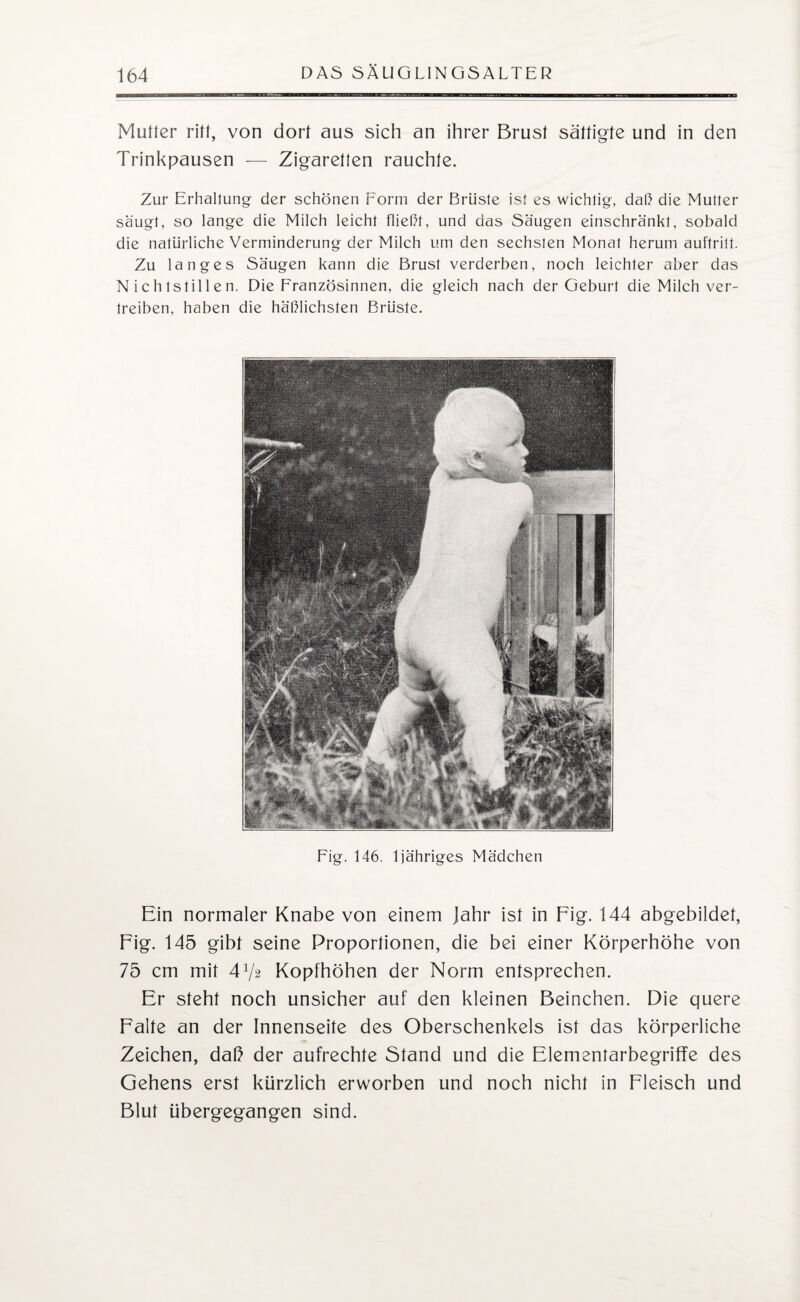Mutter ritt, von dort aus sich an ihrer Brust sättigte und in den Trinkpausen — Zigaretten rauchte. Zur Erhaltung der schönen Form der Brüste ist es wichtig, daß die Mutter saugt, so lange die Milch leicht fließt, und das Säugen einschränkt, sobald die natürliche Verminderung der Milch um den sechsten Monat herum auftritt. Zu langes Säugen kann die Brust verderben, noch leichter aber das Nichtstillen. Die Französinnen, die gleich nach der Geburt die Milch ver¬ treiben, haben die häßlichsten Brüste. Fig. 146. ljähriges Mädchen Ein normaler Knabe von einem Jahr ist in Fig. 144 abgebildet, Fig. 145 gibt seine Proportionen, die bei einer Körperhöhe von 75 cm mit 472 Kopfhöhen der Norm entsprechen. Er steht noch unsicher auf den kleinen Beinchen. Die quere Falte an der Innenseite des Oberschenkels ist das körperliche Zeichen, daß der aufrechte Stand und die Elementarbegriffe des Gehens erst kürzlich erworben und noch nicht in Fleisch und Blut übergegangen sind.