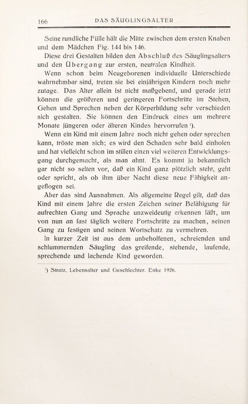 Seine rundliche Fülle hält die Mitte zwischen dem ersten Knaben und dem Mädchen Fig. 144 bis 146. Diese drei Gestalten bilden den Abschluß des Säuglingsalters und den Übergang zur ersten, neutralen Kindheit. Wenn schon beim Neugeborenen individuelle Unterschiede wahrnehmbar sind, treten sie bei einjährigen Kindern noch mehr zutage. Das Alter allein ist nicht maßgebend, und gerade jetzt können die größeren und geringeren Fortschritte im Stehen, Gehen und Sprechen neben der Körperbildung sehr verschieden sich gestalten. Sie können den Eindruck eines um mehrere Monate jüngeren oder älteren Kindes hervorrufen x). Wenn ein Kind mit einem Jahre noch nicht gehen oder sprechen kann, tröste man sich; es wird den Schaden sehr bald einholen und hat vielleicht schon im stillen einen viel weiteren Entwicklungs¬ gang durchgemacht, als man ahnt. Es kommt ja bekanntlich gar nicht so selten vor, daß ein Kind ganz plötzlich steht, geht oder spricht, als ob ihm über Nacht diese neue Fähigkeit an¬ geflogen sei. Aber das sind Ausnahmen. Als allgemeine Regel gilt, daß das Kind mit einem Jahre die ersten Zeichen seiner Befähigung für aufrechten Gang und Sprache unzweideutig erkennen läßt, um von nun an fast täglich weitere Fortschritte zu machen, seinen Gang zu festigen und seinen Wortschatz zu vermehren. In kurzer Zeit ist aus dem unbeholfenen, schreienden und schlummernden Säugling das greifende, stehende, laufende, sprechende und lachende Kind geworden. ’) Stratz, Lebensalter und Geschlechter. Enke 1926.