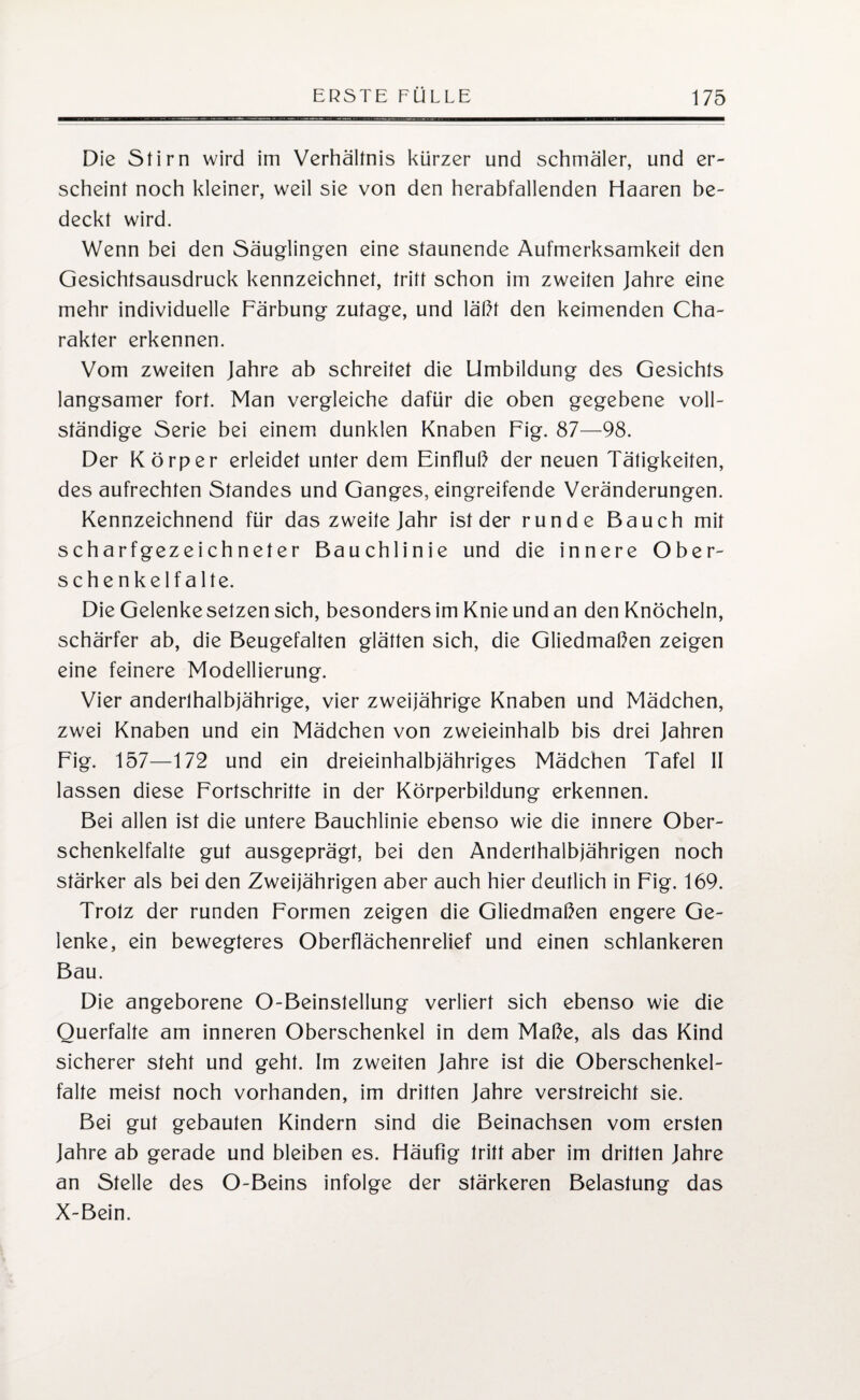 Die Stirn wird im Verhältnis kürzer und schmäler, und er¬ scheint noch kleiner, weil sie von den herabfallenden Haaren be¬ deckt wird. Wenn bei den Säuglingen eine staunende Aufmerksamkeit den Gesichtsausdruck kennzeichnet, tritt schon im zweiten Jahre eine mehr individuelle Färbung zutage, und läßt den keimenden Cha¬ rakter erkennen. Vom zweiten Jahre ab schreitet die Umbildung des Gesichts langsamer fort. Man vergleiche dafür die oben gegebene voll¬ ständige Serie bei einem dunklen Knaben Fig. 87—98. Der Körper erleidet unter dem Einfluß der neuen Tätigkeiten, des aufrechten Standes und Ganges, eingreifende Veränderungen. Kennzeichnend für das zweite Jahr ist der runde Bauch mit scharfgezeichneter Bauchlinie und die innere Ober¬ schenkelfalte. Die Gelenke setzen sich, besonders im Knie und an den Knöcheln, schärfer ab, die Beugefalten glätten sich, die Gliedmaßen zeigen eine feinere Modellierung. Vier anderthalbjährige, vier zweijährige Knaben und Mädchen, zwei Knaben und ein Mädchen von zweieinhalb bis drei Jahren Fig. 157—172 und ein dreieinhalbjähriges Mädchen Tafel II lassen diese Fortschritte in der Körperbildung erkennen. Bei allen ist die untere Bauchlinie ebenso wie die innere Ober¬ schenkelfalte gut ausgeprägt, bei den Anderthalbjährigen noch stärker als bei den Zweijährigen aber auch hier deutlich in Fig. 169. Trotz der runden Formen zeigen die Gliedmaßen engere Ge¬ lenke, ein bewegteres Oberflächenrelief und einen schlankeren Bau. Die angeborene O-Beinstellung verliert sich ebenso wie die Ouerfalte am inneren Oberschenkel in dem Maße, als das Kind sicherer steht und geht. Im zweiten Jahre ist die Oberschenkel¬ falte meist noch vorhanden, im dritten Jahre verstreicht sie. Bei gut gebauten Kindern sind die Beinachsen vom ersten Jahre ab gerade und bleiben es. Häufig tritt aber im dritten Jahre an Stelle des O-Beins infolge der stärkeren Belastung das X-Bein.