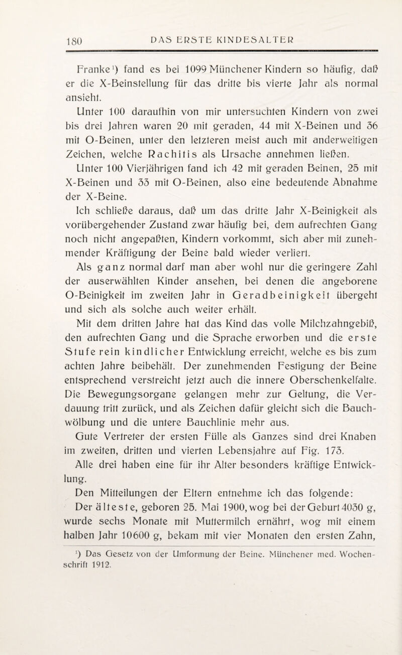 Franke1) fand es bei 1099 Münchener Kindern so häufig-, daß er die X-Beinslellung für das drille bis vierle Jahr als normal ansieht. Unler 100 daraufhin von mir untersuchten Kindern von zwei bis drei Jahren waren 20 mil geraden, 44 mil X-Beinen und 36 mil O-Beinen, unler den lelzleren meist auch mil anderweitigen Zeichen, welche Rachitis als Ursache annehmen ließen. Unler 100 Vierjährigen fand ich 42 mil geraden Beinen, 25 mil X-Beinen und 35 mil O-Beinen, also eine bedeutende Abnahme der X-Beine. Ich schließe daraus, daß um das drille Jahr X-Beinigkeil als vorübergehender Zustand zwar häufig bei, dem aufrechten Gang noch nicht angepaßlen, Kindern vorkomml, sich aber mil zuneh¬ mender Kräftigung der Beine bald wieder verlier!. Als ganz normal darf man aber wohl nur die geringere Zahl der auserwählten Kinder ansehen, bei denen die angeborene O-Beinigkeil im zweiten Jahr in Geradbeinigkei 1 übergehl und sich als solche auch weiter erhält. Mil dem drillen Jahre hal das Kind das volle Milchzahngebiß, den aufrechten Gang und die Sprache erworben und die erste Stufe rein kin dl i eher Entwicklung erreich!, welche es bis zum achten Jahre beibehält. Der zunehmenden Festigung der Beine entsprechend verstreicht jetzt auch die innere Oberschenkelfalre. Die Bewegungsorgane gelangen mehr zur Geltung, die Ver¬ dauung tritt zurück, und als Zeichen dafür gleicht sich die Bauch¬ wölbung und die untere Bauchlinie mehr aus. Gute Vertreter der ersten Fülle als Ganzes sind drei Knaben im zweiten, dritten und vierten Lebensjahre auf Fig. 173. Alle drei haben eine für ihr Alter besonders kräftige Entwick¬ lung. Den Mitteilungen der Eltern entnehme ich das folgende: Der älteste, geboren 25. Mai 1900, wog bei der Geburt 4050 g, wurde sechs Monate mit Muttermilch ernährt, wog mit einem halben Jahr 10600 g, bekam mit vier Monaten den ersten Zahn, 9 Das Gesetz von der Umformung der Beine. Münchener med. Wochen¬ schrift 1912.