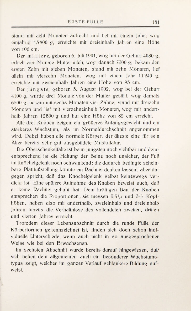 stand mit acht Monaten aufrecht und lief mit einem Jahr; wog einjährig 15800 g, erreichte mit dreieinhalb Jahren eine Höhe von 106 cm. Der mittlere, geboren 6. Juli 1901, wog bei der Geburt 4080 g, erhielt vier Monate Muttermilch, wog danach 7500 g, bekam den ersten Zahn mit sieben Monaten, stand mit zehn Monaten, lief allein mit vierzehn Monaten, wog mit einem Jahr 11 240 g, erreichte mit zweieinhalb Jahren eine Höhe von 95 cm. Der jüngste, geboren 5. August 1902, wog bei der Geburt 4100 g, wurde drei Monate von der Mutter gestillt, wog damals 6500 g, bekam mit sechs Monaten vier Zähne, stand mit dreizehn Monaten und lief mit vierzehneinhalb Monaten, wog mit andert¬ halb Jahren 12500 g und hat eine Höhe von 82 cm erreicht. Alle drei Knaben zeigen ein größeres Anfangsgewicht und ein stärkeres Wachstum, als im Normaldurchschnitt angenommen wird. Dabei haben alle normale Körper, der älteste eine für sein Alter bereits sehr gut ausgebildete Muskulatur. Die Oberschenkelfalte ist beim jüngsten noch sichtbar und dem¬ entsprechend ist die Haltung der Beine noch unsicher, der Fuß im Knöchelgelenk noch schwankend; die dadurch bedingte schein¬ bare Plattfußstellung könnte an Rachitis denken lassen, aber da¬ gegen spricht, daß das Knöchelgelenk selbst keineswegs ver¬ dickt ist. Eine spätere Aufnahme des Knaben beweist auch, daß er keine Rachitis gehabt hat. Dem kräftigen Bau der Knaben entsprechen die Proportionen; sie messen 5,5x/4 und 5lj2 Kopf¬ höhen, haben also mit anderthalb, zweieinhalb und dreieinhalb Jahren bereits die Verhältnisse des vollendeten zweiten, dritten und vierten Jahres erreicht. Trotzdem dieser Lebensabschnitt durch die runde Fülle der Körperformen gekennzeichnet ist, finden sich doch schon indi¬ viduelle Unterschiede, wenn auch nicht in so ausgesprochener Weise wie bei den Erwachsenen. Im sechsten Abschnitt wurde bereits darauf hingewiesen, daß sich neben dem allgemeinen auch ein besonderer Wachstums¬ typus zeigt, welcher im ganzen Verlauf schlankere Bildung auf¬ weist.