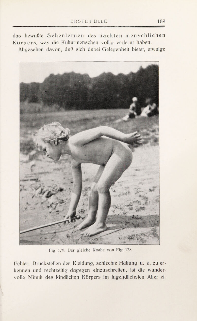 das bewußte Sehenlernen des nackten menschlichen Körpers, was die Kulturmenschen völlig verlernt haben. Abgesehen davon, daß sich dabei Gelegenheit bietet, etwaige Fig. 179. Der gleiche Knabe von Fig. 178 Fehler, Druckstellen der Kleidung, schlechte Haltung u. a. zu er¬ kennen und rechtzeitig dagegen einzuschreiten, ist die wunder¬ volle Mimik des kindlichen Körpers im jugendlichsten Alter et-