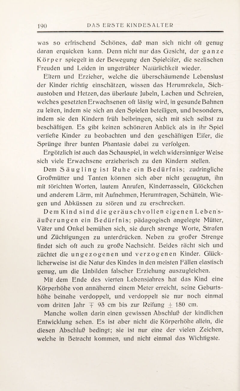 was so erfrischend Schönes, daß man sich nicht oft genug daran erquicken kann. Denn nicht nur das Gesicht, der ganze Körper spiegelt in der Bewegung den Spieleifer, die seelischen Freuden und Leiden in ungetrübter Naiurlichkeit wieder. Eltern und Erzieher, welche die überschäumende Lebenslust der Kinder richtig einschätzen, wissen das Herumrekeln, Sich- austoben und Hetzen, das überlaute Jubeln, Lachen und Schreien, welches gesetzten Erwachsenen oft lästig wird, in gesunde Bahnen zu leiten, indem sie sich an den Spielen beteiligen, und besonders, indem sie den Kindern früh beibringen, sich mit sich selbst zu beschäftigen. Es gibt keinen schöneren Anblick als in ihr Spiel vertiefte Kinder zu beobachten und den geschäftigen Eifer, die Sprünge ihrer bunten Phantasie dabei zu verfolgen. Ergötzlich ist auch das Schauspiel, in welch widersinniger Weise sich viele Erwachsene erzieherisch zu den Kindern stellen. Dem Säugling ist Ruhe ein Bedürfnis; zudringliche Großmütter und Tanten können sich aber nicht genugtun, ihn mit törichten Worten, lautem Anrufen, Kinderrasseln, Glöckchen und anderem Lärm, mit Aufnehmen, Herumtragen, Schütteln, Wie¬ gen und Abküssen zu stören und zu erschrecken. Dem Kind sind die geräuschvollen eigenen Lebens¬ äußerungen ein Bedürfnis; pädagogisch angelegte Mütter, Väter und Onkel bemühen sich, sie durch strenge Worte, Strafen und Züchtigungen zu unterdrücken. Neben zu großer Strenge findet sich oft auch zu große Nachsicht. Beides rächt sich und züchtet die ungezogenen und verzogenen Kinder. Glück¬ licherweise ist die Natur des Kindes in den meisten Fällen elastisch genug, um die Unbilden falscher Erziehung auszugleichen. Mit dem Ende des vierten Lebensjahres hat das Kind eine Körperhöhe von annähernd einem Meter erreicht, seine Geburts¬ höhe beinahe verdoppelt, und verdoppelt sie nur noch einmal vom drillen Jahr T~ 95 cm bis zur Reifung i 180 cm. Manche wollen darin einen gewissen Abschluß der kindlichen Entwicklung sehen. Es ist aber nicht die Körperhöhe allein, die diesen Abschluß bedingt; sie ist nur eine der vielen Zeichen, welche in Betracht kommen, und nicht einmal das Wichtigste.