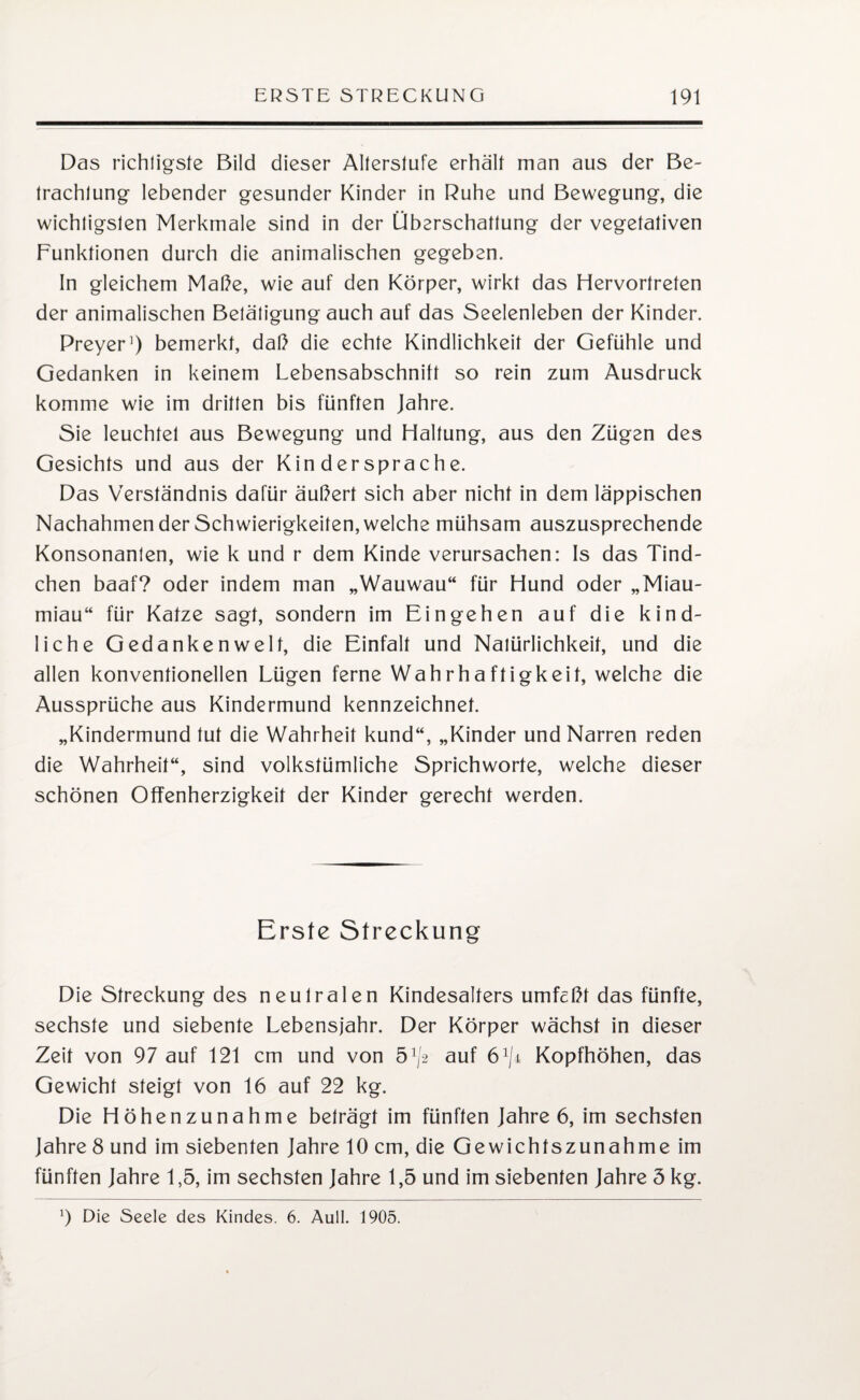 Das richtigste Bild dieser Alterstufe erhält man aus der Be¬ trachtung lebender gesunder Kinder in Ruhe und Bewegung, die wichtigsten Merkmale sind in der Überschattung der vegetativen Funktionen durch die animalischen gegeben. In gleichem Maße, wie auf den Körper, wirkt das Hervortreten der animalischen Betätigung auch auf das Seelenleben der Kinder. Preyer1) bemerkt, daß die echte Kindlichkeit der Gefühle und Gedanken in keinem Lebensabschnitt so rein zum Ausdruck komme wie im dritten bis fünften Jahre. Sie leuchtet aus Bewegung und Haltung, aus den Zügen des Gesichts und aus der Kin dersprache. Das Verständnis dafür äußert sich aber nicht in dem läppischen Nachahmen der Schwierigkeiten, welche mühsam auszusprechende Konsonanten, wie k und r dem Kinde verursachen: Is das Tind- chen baaf? oder indem man „Wauwau“ für Hund oder „Miau¬ miau“ für Katze sagt, sondern im Eingehen auf die kind¬ liche Gedankenwelt, die Einfalt und Natürlichkeit, und die allen konventionellen Lügen ferne Wahrhaftigkeit, welche die Aussprüche aus Kindermund kennzeichnet. „Kindermund tut die Wahrheit kund“, „Kinder und Narren reden die Wahrheit“, sind volkstümliche Sprichworte, welche dieser schönen Offenherzigkeit der Kinder gerecht werden. Erste Streckung Die Streckung des neutralen Kindesalters umfcßt das fünfte, sechste und siebente Lebensjahr. Der Körper wächst in dieser Zeit von 97 auf 121 cm und von 5^ auf Kopfhöhen, das Gewicht steigt von 16 auf 22 kg. Die Höhenzunahme beträgt im fünften Jahre 6, im sechsten Jahre 8 und im siebenten Jahre 10 cm, die Gewichtszunahme im fünften Jahre 1,5, im sechsten Jahre 1,5 und im siebenten Jahre 5 kg. 9 Die Seele des Kindes. 6. Aull. 1905.