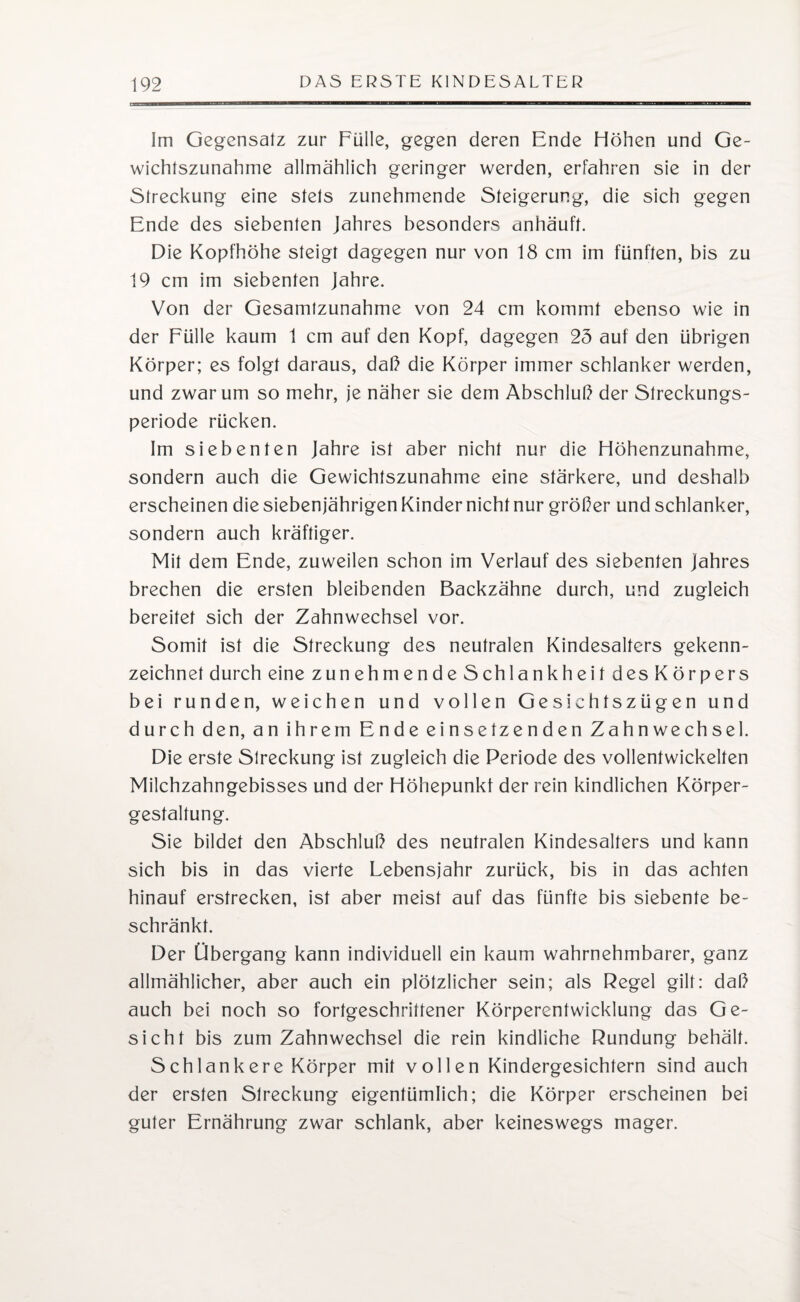 Im Gegensatz zur Fülle, gegen deren Ende Höhen und Ge¬ wichtszunahme allmählich geringer werden, erfahren sie in der Streckung eine stets zunehmende Steigerung, die sich gegen Ende des siebenten Jahres besonders anhäuft. Die Kopfhöhe steigt dagegen nur von 18 cm im fünften, bis zu 19 cm im siebenten Jahre. Von der Gesamtzunahme von 24 cm kommt ebenso wie in der Fülle kaum t cm auf den Kopf, dagegen 25 auf den übrigen Körper; es folgt daraus, daß die Körper immer schlanker werden, und zwar um so mehr, je näher sie dem Abschluß der Streckungs¬ periode rücken. Im siebenten Jahre ist aber nicht nur die Höhenzunahme, sondern auch die Gewichtszunahme eine stärkere, und deshalb erscheinen die siebenjährigen Kinder nicht nur größer und schlanker, sondern auch kräftiger. Mit dem Ende, zuweilen schon im Verlauf des siebenten Jahres brechen die ersten bleibenden Backzähne durch, und zugleich bereitet sich der Zahnwechsel vor. Somit ist die Streckung des neutralen Kindesaltcrs gekenn¬ zeichnet durch eine zunehmende Schlankheit des Körpers bei runden, weichen und vollen Gesichtszügen und durch den, an ihrem Ende einsetzenden Zahnwechsel. Die erste Streckung ist zugleich die Periode des vollentwickelten Milchzahngebisses und der Höhepunkt der rein kindlichen Körper¬ gestaltung. Sie bildet den Abschluß des neutralen Kindesalters und kann sich bis in das vierte Lebensjahr zurück, bis in das achten hinauf erstrecken, ist aber meist auf das fünfte bis siebente be¬ schränkt. Der Übergang kann individuell ein kaum wahrnehmbarer, ganz allmählicher, aber auch ein plötzlicher sein; als Regel gilt: daß auch bei noch so fortgeschrittener Körperentwicklung das Ge¬ sicht bis zum Zahnwechsel die rein kindliche Rundung behält. Schlankere Körper mit vollen Kindergesichtern sind auch der ersten Slreckung eigentümlich; die Körper erscheinen bei guter Ernährung zwar schlank, aber keineswegs mager.