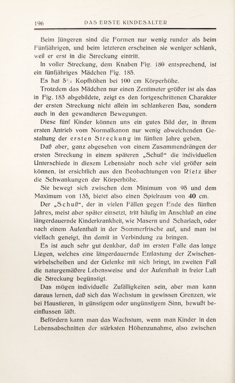 Beim Jüngeren sind die Formen nur wenig runder als beim Fünfjährigen, und beim letzteren erscheinen sie weniger schlank, weil er erst in die Streckung eintritt. In voller Streckung, dem Knaben Fig. iSO entsprechend, ist ein fünfjähriges Mädchen Fig. 185. Es hat 5-/4 Kopfhöhen bei 100 cm Körperhöhe. Trotzdem das Mädchen nur einen Zentimeter größer ist als das in Fig. 185 abgebildete, zeigt es den fortgeschrittenen Charakter der ersten Streckung nicht allein im schlankeren Bau, sondern auch in den gewandteren Bewegungen. Diese fünf Kinder können uns ein gutes Bild der, in ihrem ersten Antrieb vom Normalkanon nur wenig abweichenden Ge¬ staltung der ersten Streckung im fünften Jahre geben. Daß aber, ganz abgesehen von einem Zusammendrängen der ersten Streckung in einem späteren „Schuß“ die individuellen Unterschiede in diesem Lebensjahr noch sehr viel größer sein können, ist ersichtlich aus den Beobachtungen von Rietz über die Schwankungen der Körperhöhe. Sie bewegt sich zwischen dem Minimum von 95 und dem Maximum von 155, bietet also einen Spielraum von 40 cm. Der „Schuß“, der in vielen Fällen gegen Ende des fünften Jahres, meist aber später einsetzt, tritt häufig im Anschluß an eine längerdauernde Kinderkrankheit, wie Masern und Scharlach, oder nach einem Aufenthalt in der Sommerfrische auf, und man ist vielfach geneigt, ihn damit in Verbindung zu bringen. Es ist auch sehr gut denkbar, daß im ersten Falle das lange Liegen, welches eine längerdauernde Entlastung der Zwischen¬ wirbelscheiben und der Gelenke mit sich bringt, im zweiten Fall die naturgemäßere Lebensweise und der Aufenthalt in freier Luft die Streckung begünstigt. Das mögen individuelle Zufälligkeiten sein, aber man kann daraus lernen, daß sich das Wachstum in gewissen Grenzen, wie bei Haustieren, in günstigem oder ungünstigem Sinn, bewußt be¬ einflussen läßt. Befördern kann man das Wachstum, wenn man Kinder in den Lebensabschnitten der stärksten Höhenzunahme, also zwischen