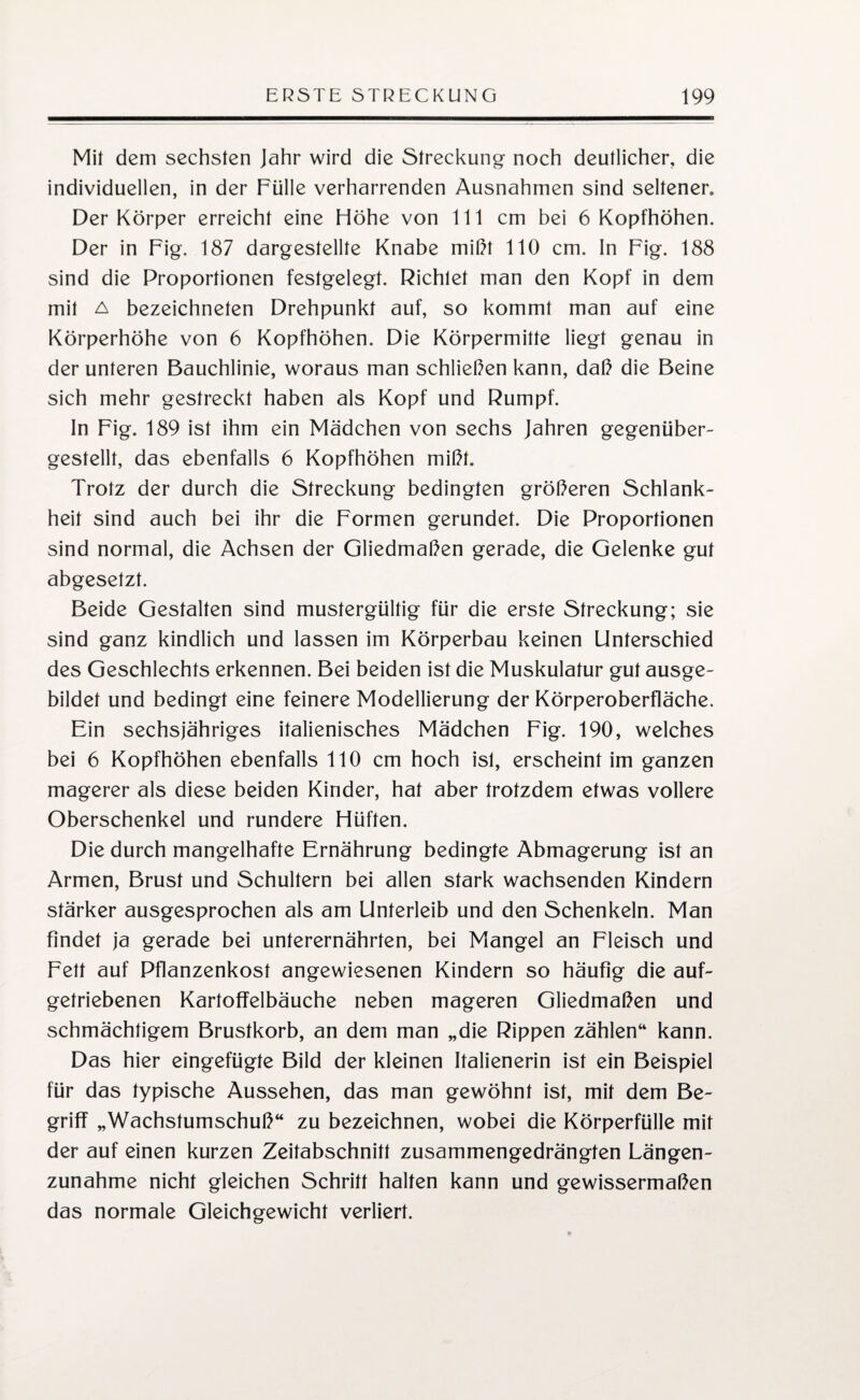 Mil dem sechsten Jahr wird die Streckung noch deutlicher, die individuellen, in der Fülle verharrenden Ausnahmen sind seltener. Der Körper erreicht eine Höhe von 111 cm bei 6 Kopfhöhen. Der in Fig. 187 dargestellte Knabe mißt 110 cm. ln Fig. 188 sind die Proportionen festgelegt. Richtet man den Kopf in dem mit a bezeichneten Drehpunkt auf, so kommt man auf eine Körperhöhe von 6 Kopfhöhen. Die Körpermitte liegt genau in der unteren Bauchlinie, woraus man schließen kann, daß die Beine sich mehr gestreckt haben als Kopf und Rumpf. In Fig. 189 ist ihm ein Mädchen von sechs Jahren gegenüber¬ gestellt, das ebenfalls 6 Kopfhöhen mißt. Trotz der durch die Streckung bedingten größeren Schlank¬ heit sind auch bei ihr die Formen gerundet. Die Proportionen sind normal, die Achsen der Gliedmaßen gerade, die Gelenke gut abgesetzt. Beide Gestalten sind mustergültig für die erste Streckung; sie sind ganz kindlich und lassen im Körperbau keinen Unterschied des Geschlechts erkennen. Bei beiden ist die Muskulatur gut ausge¬ bildet und bedingt eine feinere Modellierung der Körperoberfläche. Ein sechsjähriges italienisches Mädchen Fig. 190, welches bei 6 Kopfhöhen ebenfalls 110 cm hoch ist, erscheintim ganzen magerer als diese beiden Kinder, hat aber trotzdem etwas vollere Oberschenkel und rundere Hüften. Die durch mangelhafte Ernährung bedingte Abmagerung ist an Armen, Brust und Schultern bei allen stark wachsenden Kindern stärker ausgesprochen als am Unterleib und den Schenkeln. Man findet ja gerade bei unterernährten, bei Mangel an Fleisch und Fett auf Pflanzenkost angewiesenen Kindern so häufig die auf¬ getriebenen Kartoffelbäuche neben mageren Gliedmaßen und schmächtigem Brustkorb, an dem man „die Rippen zählen“ kann. Das hier eingefügte Bild der kleinen Italienerin ist ein Beispiel für das typische Aussehen, das man gewöhnt ist, mit dem Be¬ griff „Wachstumschuß“ zu bezeichnen, wobei die Körperfülle mit der auf einen kurzen Zeitabschnitt zusammengedrängten Längen¬ zunahme nicht gleichen Schritt halten kann und gewissermaßen das normale Gleichgewicht verliert.