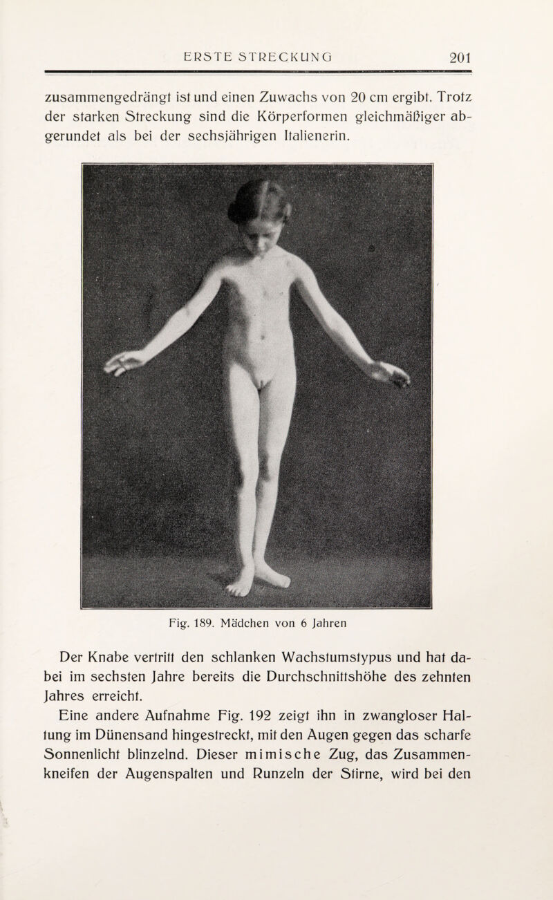zusammengedrängt ist und einen Zuwachs von 20 cm ergibt. Trotz der starken Streckung sind die Körperformen gleichmäßiger ab¬ gerundet als bei der sechsjährigen Italienerin. Fig. 189. Mädchen von 6 Jahren Der Knabe vertritt den schlanken Wachstumstypus und hat da¬ bei im sechsten Jahre bereits die Durchschnittshöhe des zehnten Jahres erreicht. Eine andere Aufnahme Fig. 192 zeigt ihn in zwangloser Hal¬ tung im Dünensand hingestreckt, mit den Augen gegen das scharfe Sonnenlicht blinzelnd. Dieser mimische Zug, das Zusammen¬ kneifen der Augenspalten und Runzeln der Stirne, wird bei den